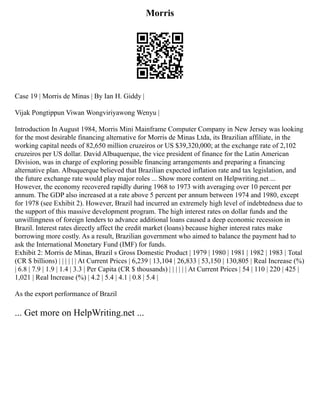 Morris
Case 19 | Morris de Minas | By Ian H. Giddy |
Vijak Pongtippun Viwan Wongviriyawong Wenyu |
Introduction In August 1984, Morris Mini Mainframe Computer Company in New Jersey was looking
for the most desirable financing alternative for Morris de Minas Ltda, its Brazilian affiliate, in the
working capital needs of 82,650 million cruzeiros or US $39,320,000; at the exchange rate of 2,102
cruzeiros per US dollar. David Albuquerque, the vice president of finance for the Latin American
Division, was in charge of exploring possible financing arrangements and preparing a financing
alternative plan. Albuquerque believed that Brazilian expected inflation rate and tax legislation, and
the future exchange rate would play major roles ... Show more content on Helpwriting.net ...
However, the economy recovered rapidly during 1968 to 1973 with averaging over 10 percent per
annum. The GDP also increased at a rate above 5 percent per annum between 1974 and 1980, except
for 1978 (see Exhibit 2). However, Brazil had incurred an extremely high level of indebtedness due to
the support of this massive development program. The high interest rates on dollar funds and the
unwillingness of foreign lenders to advance additional loans caused a deep economic recession in
Brazil. Interest rates directly affect the credit market (loans) because higher interest rates make
borrowing more costly. As a result, Brazilian government who aimed to balance the payment had to
ask the International Monetary Fund (IMF) for funds.
Exhibit 2: Morris de Minas, Brazil s Gross Domestic Product | 1979 | 1980 | 1981 | 1982 | 1983 | Total
(CR $ billions) | | | | | | At Current Prices | 6,239 | 13,104 | 26,833 | 53,150 | 130,805 | Real Increase (%)
| 6.8 | 7.9 | 1.9 | 1.4 | 3.3 | Per Capita (CR $ thousands) | | | | | | At Current Prices | 54 | 110 | 220 | 425 |
1,021 | Real Increase (%) | 4.2 | 5.4 | 4.1 | 0.8 | 5.4 |
As the export performance of Brazil
... Get more on HelpWriting.net ...
 