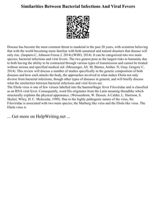 Similarities Between Bacterial Infections And Viral Fevers
Disease has become the most common threat to mankind in the past 20 years, with scientists believing
that with the world becoming more familiar with both unnatural and natural disasters that disease will
only rise. (Jasparro.C, Johnson Freese.J, 2014) (WHO, 2014). It can be categorized into two main
species; bacterial infections and viral fevers. The two genera pose as the largest risks to humanity due
to both having the ability to be contracted through various types of transmission and cannot be treated
without serious and specified medical aid. (Messenger, Ali. M, Barnes, Amber. N, Gray, Gregory C,
2014). This review will discuss a number of studies specifically in the genetic composition of both
diseases and how each attacks the body, the approaches involved in what makes Ebola not only
diverse from bacterial infections, though other types of diseases in general, and will briefly discuss
what the similarities between bacterial infections and viral fevers are.
The Ebola virus is one of few viruses labelled into the haemorrhagic fever Filoviridae and is classified
as an RNA viral fever. Consequently, word filo originates from the Latin meaning threadlike which
structurally explains the physical appearance. (Weissenhorn, W. Dessen. A Calder, L. Harrison, S.
Skehel, Wiley, D. C. Molecular, 1999). Due to the highly pathogenic nature of the virus, the
Filoviridae is associated with two main species; the Marburg like virus and the Ebola like virus. The
Ebola virus is
... Get more on HelpWriting.net ...
 