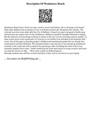 Description Of Wendouree Beach
Wendouree Beach Guys! Grab your togs, sunnies, towels and frisbees. We re all going to the beach!
Thats right, Ballarat may be getting its very own Beach around Lake Wendouree this summer. The
welcome news has come about after the City of Ballarat s Council revealed a proposal to build a pop
up beach near the eastern side of Lake Wendouree. Ballarat Councillor Samantha Mclntosh is hoping
that the attraction will encourage residents to remain in the city over the scorching summer months. As
many locals travel to the coastal parts of Victoria or even further to be refreshed in the beautiful, blue
ocean. One of the goals is attracting people to Ballarat and retaining the people that are already here.
commented Councillor Mclntosh. The miniature beach is only just one of several pop up installments
currently in the works that will revealed in the upcoming weeks. Including the return of last years
extremely popular Ferris wheel , further tantalizing the locals and tourists to swing on down and check
out what the city has to offer. ... Show more content on Helpwriting.net ...
Meaning residents may still have to look elsewhere if they wish to cool down in some liquidy
... Get more on HelpWriting.net ...
 