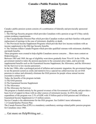 Canada s Public Pension System
Canada s public pension system consists of a combination of federally and provincially sponsored
programs:
1. The Old Age Security program which provides Canadians with a pension at age 65 if they satisfy
certain residence requirements.
2. The Canada/Quebec Pension Plan which provides Canadian workers and their families with partial
replacement of earnings in the case of retirement, disability or death.
3. The Provincial Income Supplement Programs which provide their low income residents with an
income supplement to the Old Age Security benefits.
4. The Veterans Affairs Canada Program which provides qualified veterans with retirement, disability,
and death benefits.
These programs were created to help eligible Canadians answer concerns ... Show more content on
Helpwriting.net ...
Between 1965 and 1969, the age of eligibility went down gradually from 70 to 65. In the 1970s, the
government started to index the pension payments to the consumer price index, and to provide
supplemental benefits such as the Guaranteed Income Supplement, the Allowance, and the Allowance
for the Survivor to low income pensioners.
In the late 1980s, after a prolonged period of inflation and economic stagnation, the government began
to see the pension system as costly and started to levy a special tax called recovery tax on OAS
pensions to reduce and ultimately eliminate the OAS pension for people whose annual income
exceeded a certain level.
Today, the benefits of the program include:
1) The OAS pension
2) The Guaranteed Income Supplement
3) The Allowance
4) The Allowance for Survivor.
The program is funded entirely by the general revenues of the Government of Canada, and provides a
basic level of support to those with no other sources of retirement income. In 2014, the total
expenditure of the program was 2.3% of GDP, with 35 billion paid in OAS pension and 10 billion in
Guaranteed Income Supplement to 5.5 million seniors.
Service Canada is the administrator for the OSA program. See Exhibit I more information.
1.2 Canada/Quebec Pension Plan
The Canada Pension Plan (CPP) is a mandatory contributory earnings related public pension program
for Canadians since 1966.
... Get more on HelpWriting.net ...
 