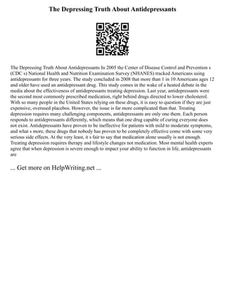The Depressing Truth About Antidepressants
The Depressing Truth About Antidepressants In 2005 the Center of Disease Control and Prevention s
(CDC s) National Health and Nutrition Examination Survey (NHANES) tracked Americans using
antidepressants for three years. The study concluded in 2008 that more than 1 in 10 Americans ages 12
and older have used an antidepressant drug. This study comes in the wake of a heated debate in the
media about the effectiveness of antidepressants treating depression. Last year, antidepressants were
the second most commonly prescribed medication, right behind drugs directed to lower cholesterol.
With so many people in the United States relying on these drugs, it is easy to question if they are just
expensive, overused placebos. However, the issue is far more complicated than that. Treating
depression requires many challenging components, antidepressants are only one them. Each person
responds to antidepressants differently, which means that one drug capable of curing everyone does
not exist. Antidepressants have proven to be ineffective for patients with mild to moderate symptoms,
and what s more, these drugs that nobody has proven to be completely effective come with some very
serious side effects. At the very least, it s fair to say that medication alone usually is not enough.
Treating depression requires therapy and lifestyle changes not medication. Most mental health experts
agree that when depression is severe enough to impact your ability to function in life, antidepressants
are
... Get more on HelpWriting.net ...
 