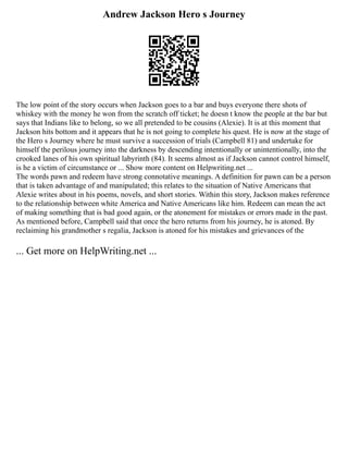 Andrew Jackson Hero s Journey
The low point of the story occurs when Jackson goes to a bar and buys everyone there shots of
whiskey with the money he won from the scratch off ticket; he doesn t know the people at the bar but
says that Indians like to belong, so we all pretended to be cousins (Alexie). It is at this moment that
Jackson hits bottom and it appears that he is not going to complete his quest. He is now at the stage of
the Hero s Journey where he must survive a succession of trials (Campbell 81) and undertake for
himself the perilous journey into the darkness by descending intentionally or unintentionally, into the
crooked lanes of his own spiritual labyrinth (84). It seems almost as if Jackson cannot control himself,
is he a victim of circumstance or ... Show more content on Helpwriting.net ...
The words pawn and redeem have strong connotative meanings. A definition for pawn can be a person
that is taken advantage of and manipulated; this relates to the situation of Native Americans that
Alexie writes about in his poems, novels, and short stories. Within this story, Jackson makes reference
to the relationship between white America and Native Americans like him. Redeem can mean the act
of making something that is bad good again, or the atonement for mistakes or errors made in the past.
As mentioned before, Campbell said that once the hero returns from his journey, he is atoned. By
reclaiming his grandmother s regalia, Jackson is atoned for his mistakes and grievances of the
... Get more on HelpWriting.net ...
 