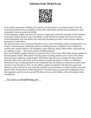Solomon Scale Model Essay
In my model, assessment of athletes, the coaches, and the parents is in constant motion. First, the
coach and consultant have to establish a trustworthy relationship and then as time progresses, each
assessment is more accurate and reliable.
At the beginning, middle, and end of the session, I suggest the coach and consultant use the Solomon
Expectancy Sources Scale to assess the athletes. Along with the knowledge they know from their
sound relationship with each athlete, the coach and consultant can make a more accurate subjective
assessment of each athlete.
The Solomon Scale is an assessment that allows one to asses 30 attributes (such as self discipline, love
of sport, communications, leadership qualities, handling pressure, confidence levels, athleticism,
reaction time, mental maturity, role acceptance, team chemistry, being a hard worker, and receptivity
to coaching, to name ... Show more content on Helpwriting.net ...
How do my athletes conduct themselves in practice after a win or lose? What effort do they produce in
the last quarter of play? What about in the last quarter or inning and the score is close? How about
when the team is ahead by a large margin? What about when the team is losing? Do they still give
their best effort with a total focus on the moment to conduct the process? If there is a difference
between how they are playing based on the scoreboard, then the athletes are focused too much on the
outcome versus the process. How are the athlete s grades in academics? Do they have goals and
interests outside of sports? Is your team like a family living in harmony or is there conflict among the
players? How do the parents conduct themselves? Are they always on your back complaining or are
they supportive and let you do your job? Do they yell at you, the athletes, or the refs/umpires while
watching the
... Get more on HelpWriting.net ...
 