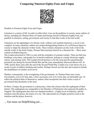 Comparing Nineteen Eighty-Four and Utopia
Parallels in Nineteen Eighty Four and Utopia
Literature is a mirror of life. In order to reflect their views on the problems in society, many authors of
fiction, including Sir Thomas More of Utopia and George Orwell of Nineteen Eighty Four, use
parallels in character, setting, government, and society to link their works to the real world.
Characters are the appendages of a literary work, without well rounded characters, a novel is not
complete. In many situations, authors use certain distinguishing features of a well known figure in
society to shape the character in their works. These realistic characters are the work s link to the
outside world. In the book Utopia, Thomas More presents himself as a character the ... Show more
content on Helpwriting.net ...
The London presented in 1984 is a ruin with the reminders of constant warfare. There are half torn
buildings everywhere, and people live in horrid conditions, lacking in a steady electricity supply,
rations, and running water. The London Orwell portrays is for the most part the naturalistically
presented city during the Second World War and the years immediately afterward (Brown 92). In
1948, merely three years after the end of the Second World War, London was a torn down city as a
result of years of endless bombing and warfare. Perhaps Orwell saw this fact and wanted to include
the dreadfulness of warfare in his novel.
Warfare, consequently, is the wrongdoing of the government. As Thomas Paine once wrote,
Government, even in its best state, is but a necessary evil; in its worst state, an intolerable one. To
reflect the political ideas of themselves, authors often incorporate into their works a style of
government that dominates in the story.
In More s Utopia, the government is a democracy, where the citizens elect the syphogrant of their
district. The syphogrants are comparable to the Members of Parliament who represent the public in
England. The syphogrants then elect two hundred tranibors , a higher level of authority, and the
tranibors elect the prince, the mayor of a city. The representatives of higher positions such as the
tranibors and the prince, however,
... Get more on HelpWriting.net ...
 
