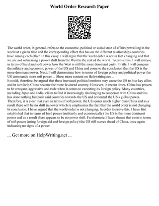 World Order Research Paper
The world order, in general, refers to the economic, political or social state of affairs prevailing in the
world at a given time and the corresponding effect this has on the different relationships countries
have among each other. In this essay, I will argue that the world order is not in fact changing and that
we are not witnessing a power shift from the West to the rest of the world. To prove this, I will analyse
in terms of hard and soft power how the West is still the more dominant party. Firstly, I will compare
the military and economic power of the US and China and come to the conclusion that the US is the
more dominant power. Next, I will demonstrate how in terms of foreign policy and political power the
US commands more soft power ... Show more content on Helpwriting.net ...
It could, therefore, be argued that these increased political tensions may cause the US to lose key allies
and in turn help China become the more favoured country. However, in recent times, China has proven
to be arrogant, aggressive and rude when it comes to executing its foreign policy. Many countries,
including Japan and India, claim to find it increasingly challenging to cooperate with China and this
has done nothing but push said countries towards the US and cemented the US s global power.
Therefore, it is clear that even in terms of soft power, the US scores much higher than China and as a
result there will be no shift in power which re emphasizes the fact that the world order is not changing.
In conclusion, I have argued that the world order is not changing. In order to prove this, I have first
established that in terms of hard power (militarily and economically) the US is the more dominant
power and as a result there appears to be no power shift. Furthermore, I have shown that even in terms
of soft power (using foreign aid and foreign policy) the US still scores ahead of China, once again
indicating no signs of a power
... Get more on HelpWriting.net ...
 