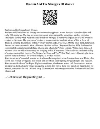 Realism And The Struggles Of Women
Realism and the Struggles of Women
Realism and Naturalism are literary movements that appeared across America in the late 19th and
early 20th centuries. The two are sometimes used interchangeably, sometimes used as opposites
(Baym and Levine 902). Realism and Naturalism emerged in numerous aspects of life, but are most
evident in literature. The purpose of realism is to demonstrate idealistic views of life in favor of
detailed, accurate descriptions of the everyday (Baym and Levine 902). On the other hand, naturalism
focuses on a more romantic, view of human life than realism (Baym and Levine 902). Authors that
concentrated on realism include Kate Chopin and Charlotte Perkins Gilman. Within their stories, it
becomes clear on which issues they are bringing to life. Chopin and Gilman discuss the harsh reality
of women during their time in, The Story of an Hour and The Yellow Wall paper. Alternatively, these
authors were byproducts for women s rights, as well as realism.
Since the dawn of mankind, women are traditionally recognized as the less dominant sex. History has
shown that women are against this notion and have been seen fighting for equal rights and freedom.
Since the ratification of the Equal Rights Amendment, also known as the 19th Amendment, women
have proven themselves to be just as capable as men. But before there was a push on equal rights for
women, authors of the late 19th and early 20th centuries had no representation. Authors such as Kate
Chopin and
... Get more on HelpWriting.net ...
 