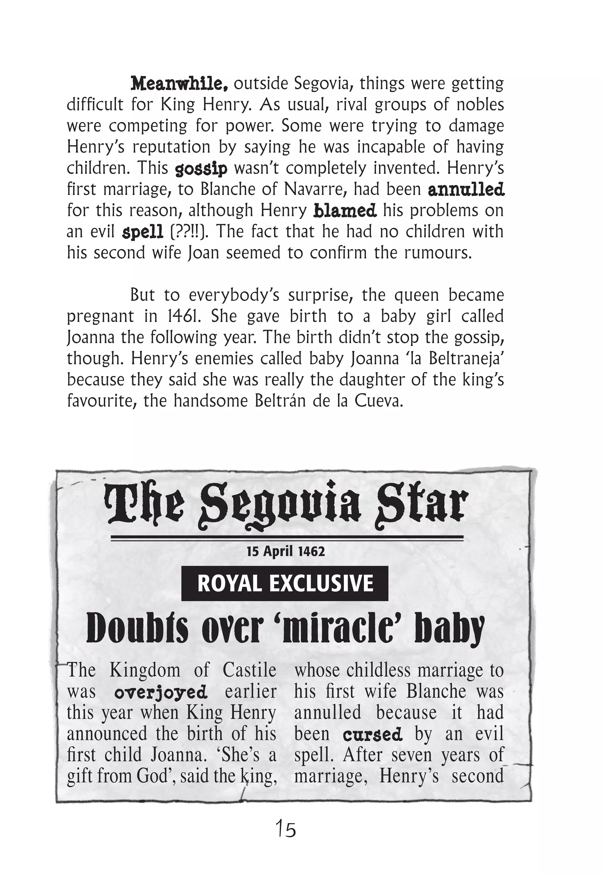15
Meanwhile, outside Segovia, things were getting
difficult for King Henry. As usual, rival groups of nobles
were competing for power. Some were trying to damage
Henry’s reputation by saying he was incapable of having
children. This gossip wasn’t completely invented. Henry’s
first marriage, to Blanche of Navarre, had been annulled
for this reason, although Henry blamed his problems on
an evil spell (??!!). The fact that he had no children with
his second wife Joan seemed to confirm the rumours.
But to everybody’s surprise, the queen became
pregnant in 1461. She gave birth to a baby girl called
Joanna the following year. The birth didn’t stop the gossip,
though. Henry’s enemies called baby Joanna ‘la Beltraneja’
because they said she was really the daughter of the king’s
favourite, the handsome Beltrán de la Cueva.
The Segovia Star
15 April 1462
ROYAL EXCLUSIVE
Doubts over ‘miracle’ baby
The Kingdom of Castile
was overjoyed earlier
this year when King Henry
announced the birth of his
ﬁrst child Joanna. ‘She’s a
gift from God’, said the king,
whose childless marriage to
his ﬁrst wife Blanche was
annulled because it had
been cursed by an evil
spell. After seven years of
marriage, Henry’s second
 