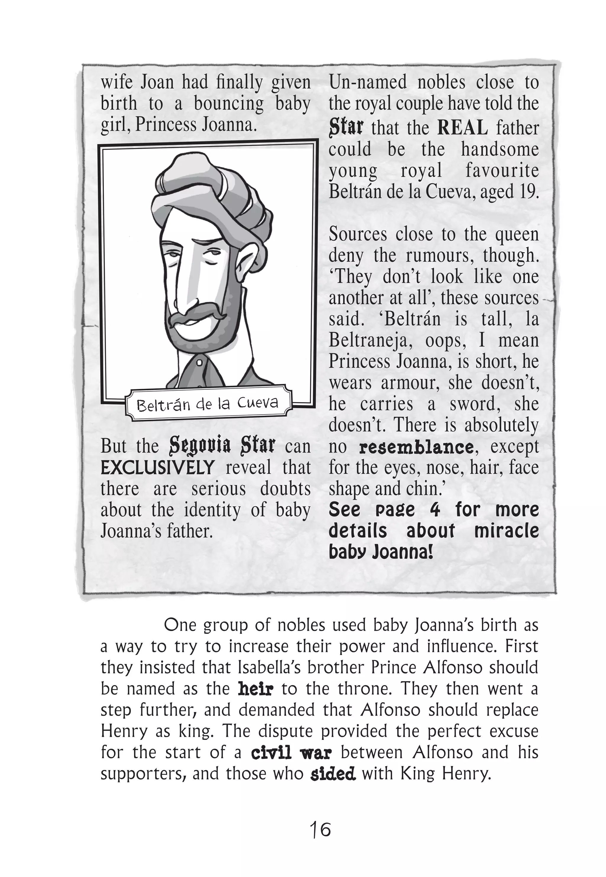 16
wife Joan had ﬁnally given
birth to a bouncing baby
girl, Princess Joanna.
But the Segovia Star can
EXCLUSIVELY reveal that
there are serious doubts
about the identity of baby
Joanna’s father.
Un-named nobles close to
the royal couple have told the
Star that the REAL father
could be the handsome
young royal favourite
Beltrán de la Cueva, aged 19.
Sources close to the queen
deny the rumours, though.
‘They don’t look like one
another at all’, these sources
said. ‘Beltrán is tall, la
Beltraneja, oops, I mean
Princess Joanna, is short, he
wears armour, she doesn’t,
he carries a sword, she
doesn’t. There is absolutely
no resemblance, except
for the eyes, nose, hair, face
shape and chin.’
See page 4 for more
details about miracle
baby Joanna!
One group of nobles used baby Joanna’s birth as
a way to try to increase their power and influence. First
they insisted that Isabella’s brother Prince Alfonso should
be named as the heir to the throne. They then went a
step further, and demanded that Alfonso should replace
Henry as king. The dispute provided the perfect excuse
for the start of a civil war between Alfonso and his
supporters, and those who sided with King Henry.
Beltrán de la Cueva
 