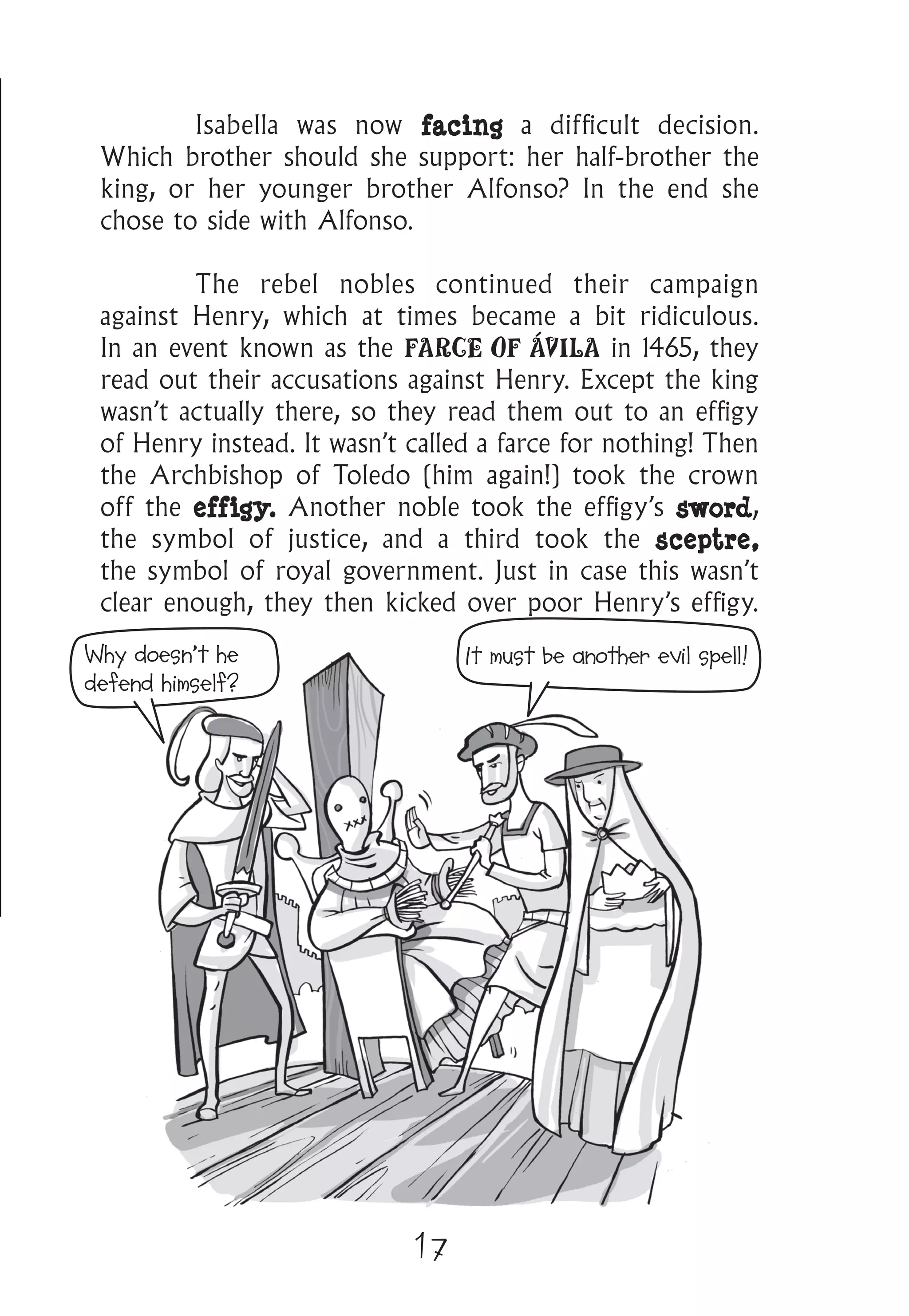17
	 Isabella was now facing a difficult decision.
Which brother should she support: her half-brother the
king, or her younger brother Alfonso? In the end she
chose to side with Alfonso.
	 The rebel nobles continued their campaign
against Henry, which at times became a bit ridiculous.
In an event known as the FARCE OF ÁVILA in 1465, they
read out their accusations against Henry. Except the king
wasn’t actually there, so they read them out to an effigy
of Henry instead. It wasn’t called a farce for nothing! Then
the Archbishop of Toledo (him again!) took the crown
off the effigy. Another noble took the effigy’s sword,
the symbol of justice, and a third took the sceptre,
the symbol of royal government. Just in case this wasn’t
clear enough, they then kicked over poor Henry’s effigy.
Why doesn’t he
defend himself?
It must be another evil spell!
 