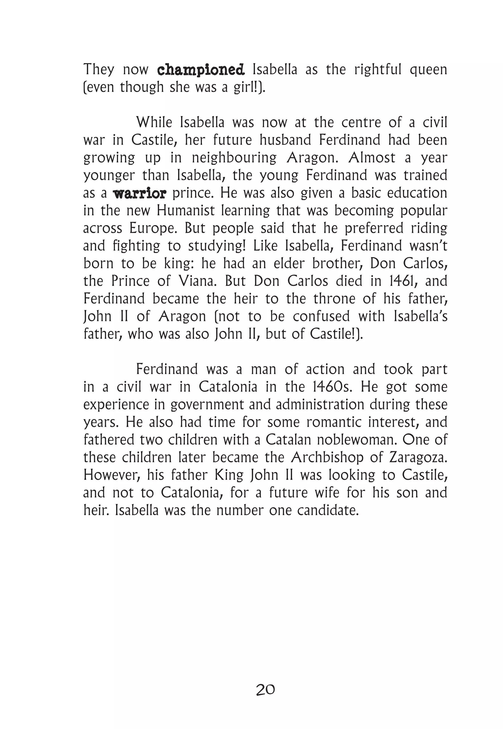 20
They now championed Isabella as the rightful queen
(even though she was a girl!).
	 While Isabella was now at the centre of a civil
war in Castile, her future husband Ferdinand had been
growing up in neighbouring Aragon. Almost a year
younger than Isabella, the young Ferdinand was trained
as a warrior prince. He was also given a basic education
in the new Humanist learning that was becoming popular
across Europe. But people said that he preferred riding
and fighting to studying! Like Isabella, Ferdinand wasn’t
born to be king: he had an elder brother, Don Carlos,
the Prince of Viana. But Don Carlos died in 1461, and
Ferdinand became the heir to the throne of his father,
John II of Aragon (not to be confused with Isabella’s
father, who was also John II, but of Castile!).
	 Ferdinand was a man of action and took part
in a civil war in Catalonia in the 1460s. He got some
experience in government and administration during these
years. He also had time for some romantic interest, and
fathered two children with a Catalan noblewoman. One of
these children later became the Archbishop of Zaragoza.
However, his father King John II was looking to Castile,
and not to Catalonia, for a future wife for his son and
heir. Isabella was the number one candidate.
 