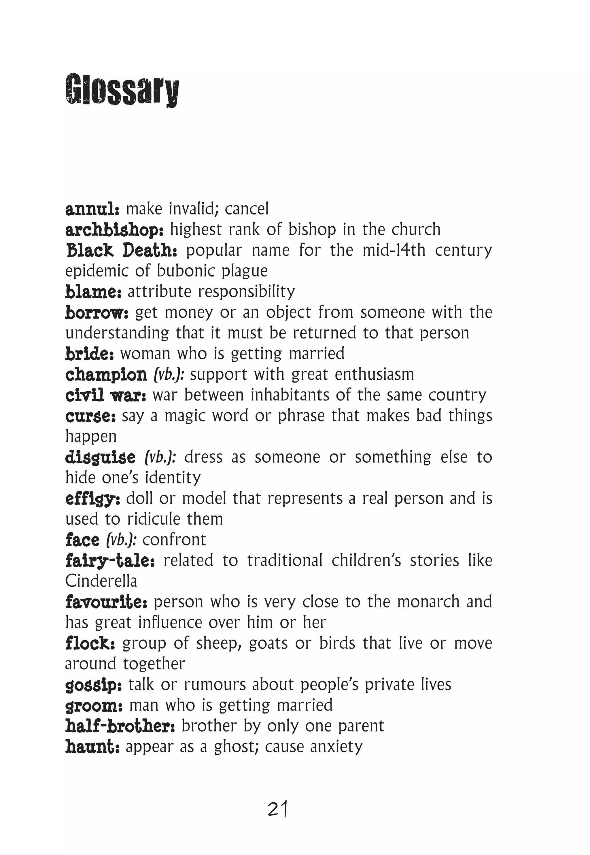 21
Glossary
annul: make invalid; cancel
archbishop: highest rank of bishop in the church
Black Death: popular name for the mid-14th century
epidemic of bubonic plague
blame: attribute responsibility
borrow: get money or an object from someone with the
understanding that it must be returned to that person
bride: woman who is getting married
champion (vb.): support with great enthusiasm
civil war: war between inhabitants of the same country
curse: say a magic word or phrase that makes bad things
happen
disguise (vb.): dress as someone or something else to
hide one’s identity
effigy: doll or model that represents a real person and is
used to ridicule them
face (vb.): confront
fairy-tale: related to traditional children’s stories like
Cinderella
favourite: person who is very close to the monarch and
has great influence over him or her
flock: group of sheep, goats or birds that live or move
around together
gossip: talk or rumours about people’s private lives
groom: man who is getting married
half-brother: brother by only one parent
haunt: appear as a ghost; cause anxiety
 