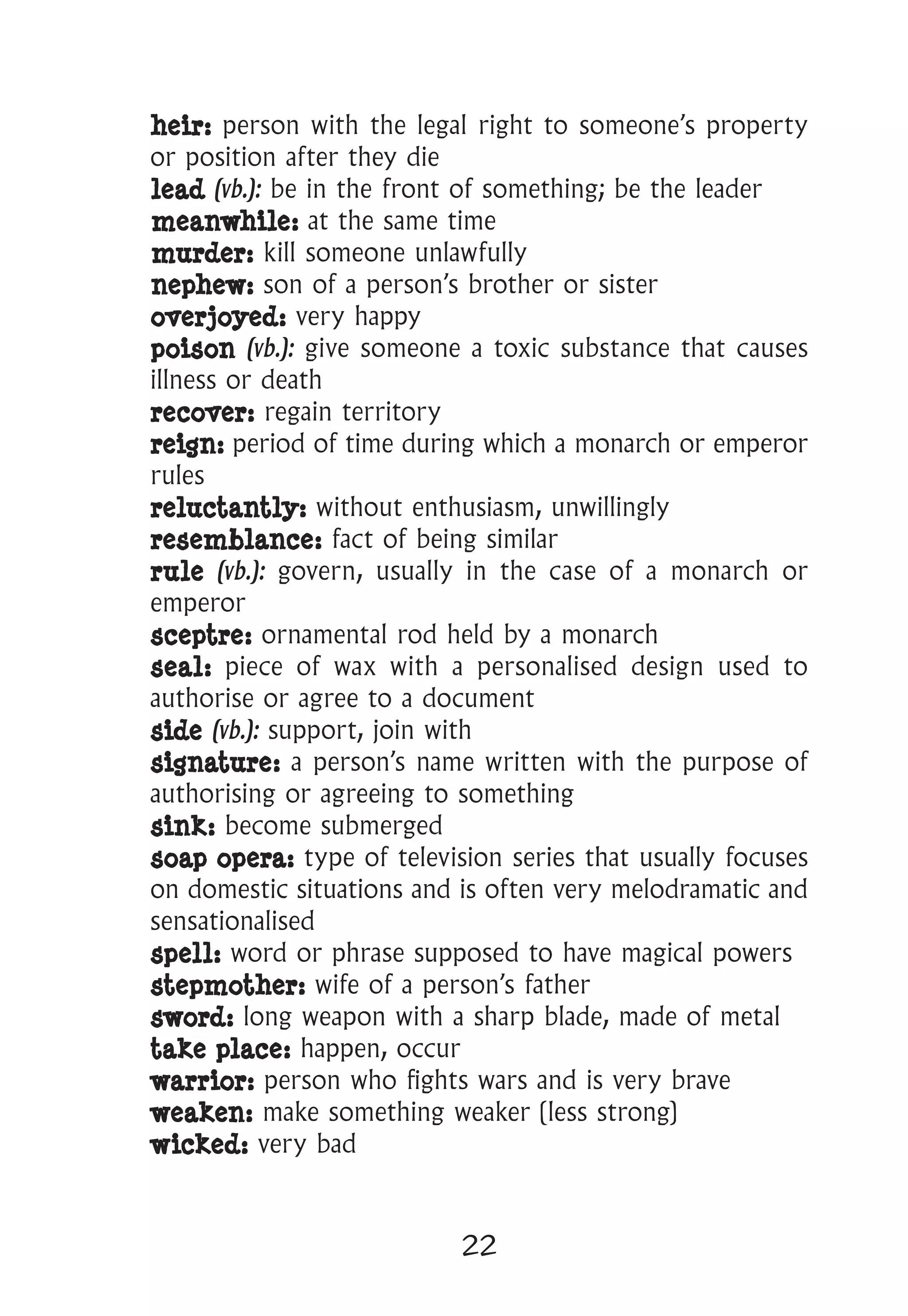 22
heir: person with the legal right to someone’s property
or position after they die
lead (vb.): be in the front of something; be the leader
meanwhile: at the same time
murder: kill someone unlawfully
nephew: son of a person’s brother or sister
overjoyed: very happy
poison (vb.): give someone a toxic substance that causes
illness or death
recover: regain territory
reign: period of time during which a monarch or emperor
rules
reluctantly: without enthusiasm, unwillingly
resemblance: fact of being similar
rule (vb.): govern, usually in the case of a monarch or
emperor
sceptre: ornamental rod held by a monarch
seal: piece of wax with a personalised design used to
authorise or agree to a document
side (vb.): support, join with
signature: a person’s name written with the purpose of
authorising or agreeing to something
sink: become submerged
soap opera: type of television series that usually focuses
on domestic situations and is often very melodramatic and
sensationalised
spell: word or phrase supposed to have magical powers
stepmother: wife of a person’s father
sword: long weapon with a sharp blade, made of metal
take place: happen, occur
warrior: person who fights wars and is very brave
weaken: make something weaker (less strong)
wicked: very bad
 