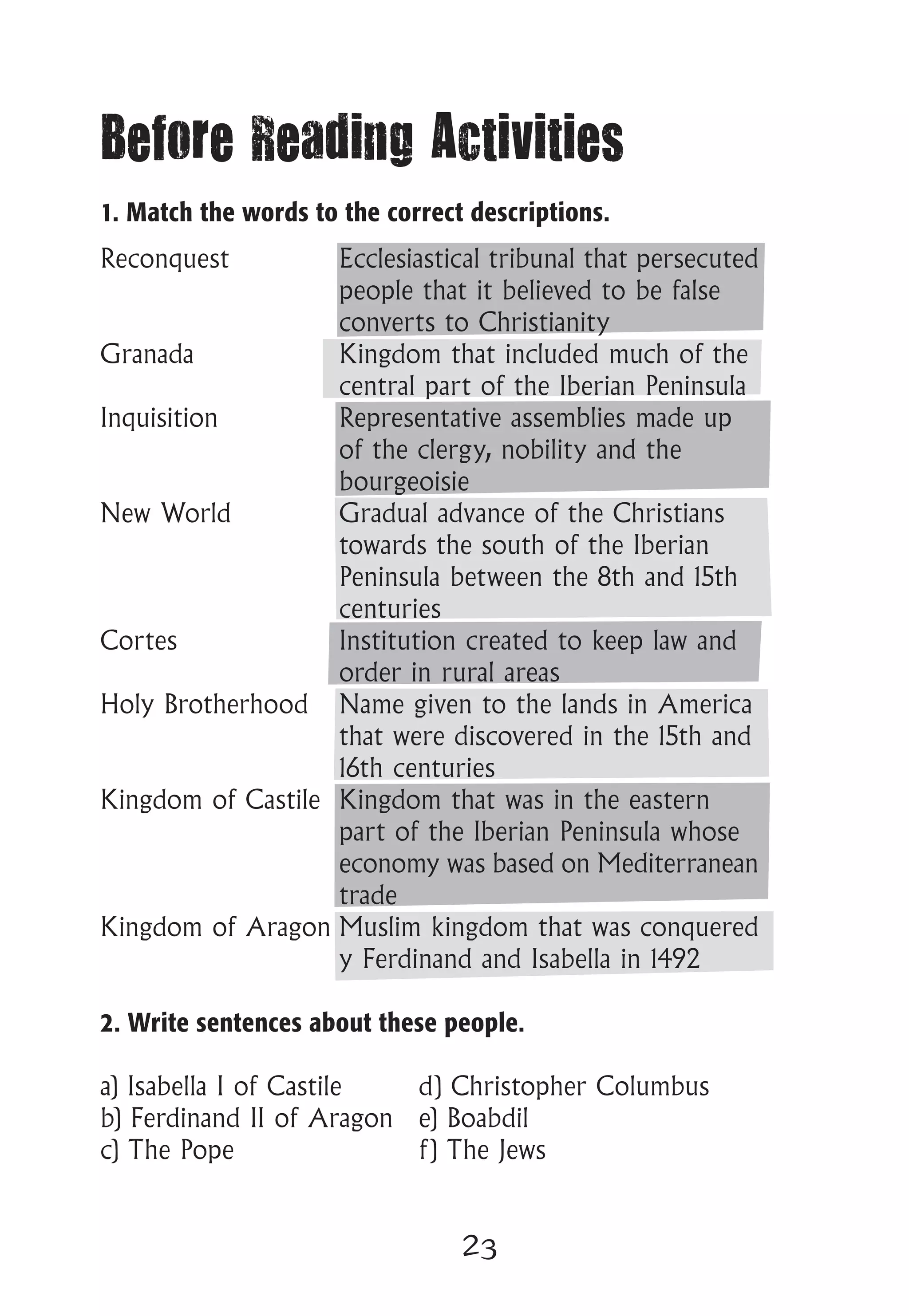 23
Before Reading Activities
1. Match the words to the correct descriptions.
Reconquest		 Ecclesiastical tribunal that persecuted
			 people that it believed to be false
			 converts to Christianity
Granada			 Kingdom that included much of the
			 central part of the Iberian Peninsula
Inquisition		 Representative assemblies made up
			 of the clergy, nobility and the
			 bourgeoisie
New World		 Gradual advance of the Christians
			 towards the south of the Iberian
			 Peninsula between the 8th and 15th
			 centuries
Cortes			 Institution created to keep law and
			 order in rural areas
Holy Brotherhood	 Name given to the lands in America
			 that were discovered in the 15th and
			 16th centuries
Kingdom of Castile	 Kingdom that was in the eastern
			 part of the Iberian Peninsula whose
			 economy was based on Mediterranean
			 trade
Kingdom of Aragon	Muslim kingdom that was conquered
			 y Ferdinand and Isabella in 1492
2. Write sentences about these people.
a) Isabella I of Castile	 d) Christopher Columbus
b) Ferdinand II of Aragon	 e) Boabdil
c) The Pope			 f) The Jews
 