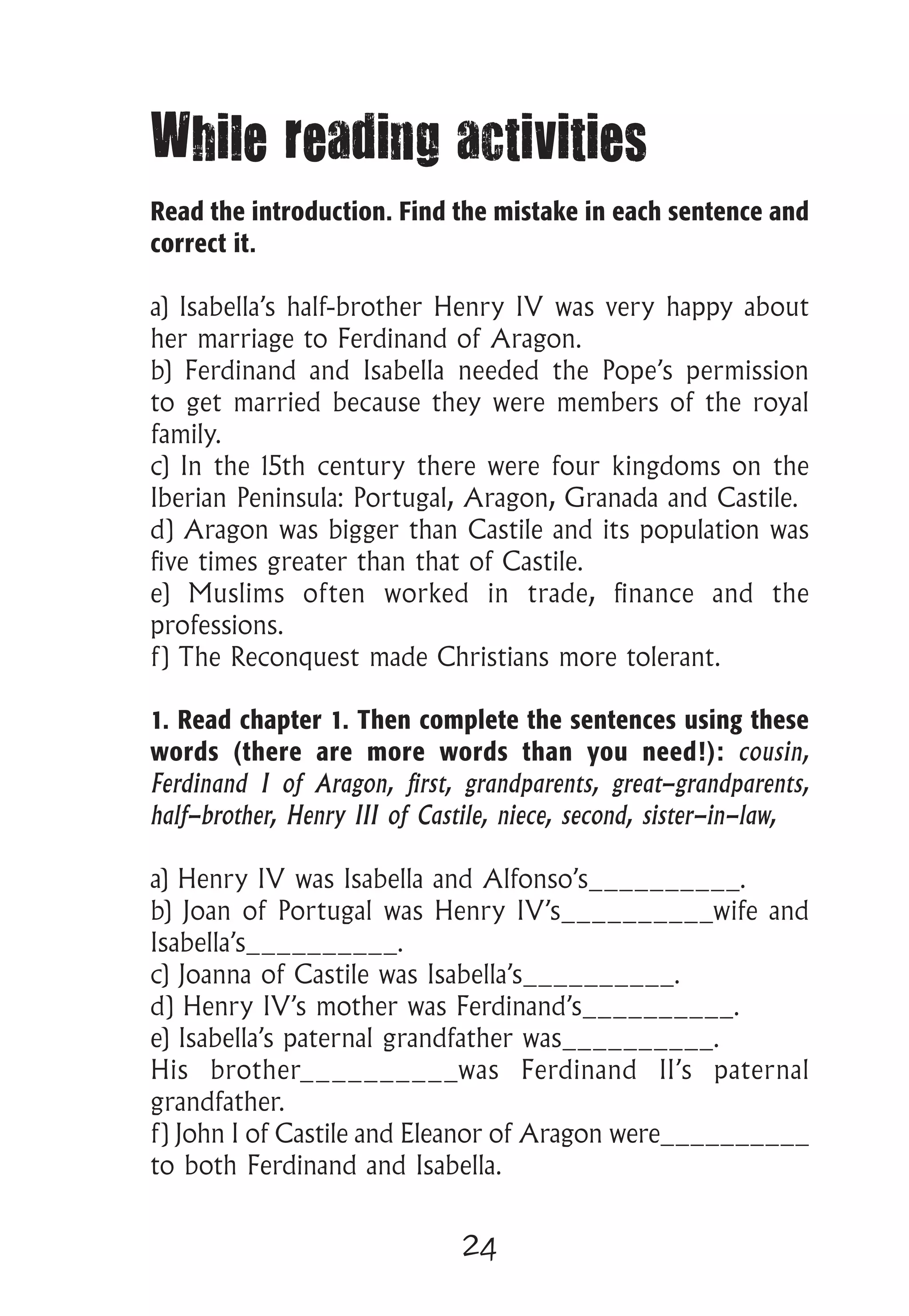 24
While reading activities
Read the introduction. Find the mistake in each sentence and
correct it.
a) Isabella’s half-brother Henry IV was very happy about
her marriage to Ferdinand of Aragon.
b) Ferdinand and Isabella needed the Pope’s permission
to get married because they were members of the royal
family.
c) In the 15th century there were four kingdoms on the
Iberian Peninsula: Portugal, Aragon, Granada and Castile.
d) Aragon was bigger than Castile and its population was
five times greater than that of Castile.
e) Muslims often worked in trade, finance and the
professions.
f) The Reconquest made Christians more tolerant.
1. Read chapter 1. Then complete the sentences using these
words (there are more words than you need!): cousin,
Ferdinand I of Aragon, first, grandparents, great-grandparents,
half-brother, Henry III of Castile, niece, second, sister-in-law,
a) Henry IV was Isabella and Alfonso’s__________.
b) Joan of Portugal was Henry IV’s__________wife and
Isabella’s__________.
c) Joanna of Castile was Isabella’s__________.
d) Henry IV’s mother was Ferdinand’s__________.
e) Isabella’s paternal grandfather was__________.
His brother__________was Ferdinand II’s paternal
grandfather.
f) John I of Castile and Eleanor of Aragon were__________
to both Ferdinand and Isabella.
 