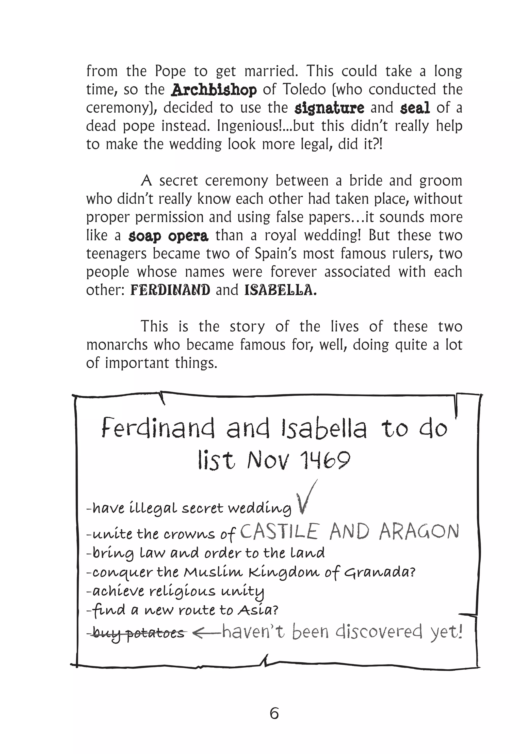 6
from the Pope to get married. This could take a long
time, so the Archbishop of Toledo (who conducted the
ceremony), decided to use the signature and seal of a
dead pope instead. Ingenious!...but this didn’t really help
to make the wedding look more legal, did it?!
	 A secret ceremony between a bride and groom
who didn’t really know each other had taken place, without
proper permission and using false papers…it sounds more
like a soap opera than a royal wedding! But these two
teenagers became two of Spain’s most famous rulers, two
people whose names were forever associated with each
other: FERDINAND and ISABELLA.
	 This is the story of the lives of these two
monarchs who became famous for, well, doing quite a lot
of important things.
Ferdinand and Isabella to do
list Nov 1469
-have illegal secret wedding
-unite the crowns of CASTILE AND ARAGON
-bring law and order to the land
-conquer the Muslim Kingdom of Granada?
-achieve religious unity
-find a new route to Asia?
-buy potatoes haven’t been discovered yet!
 