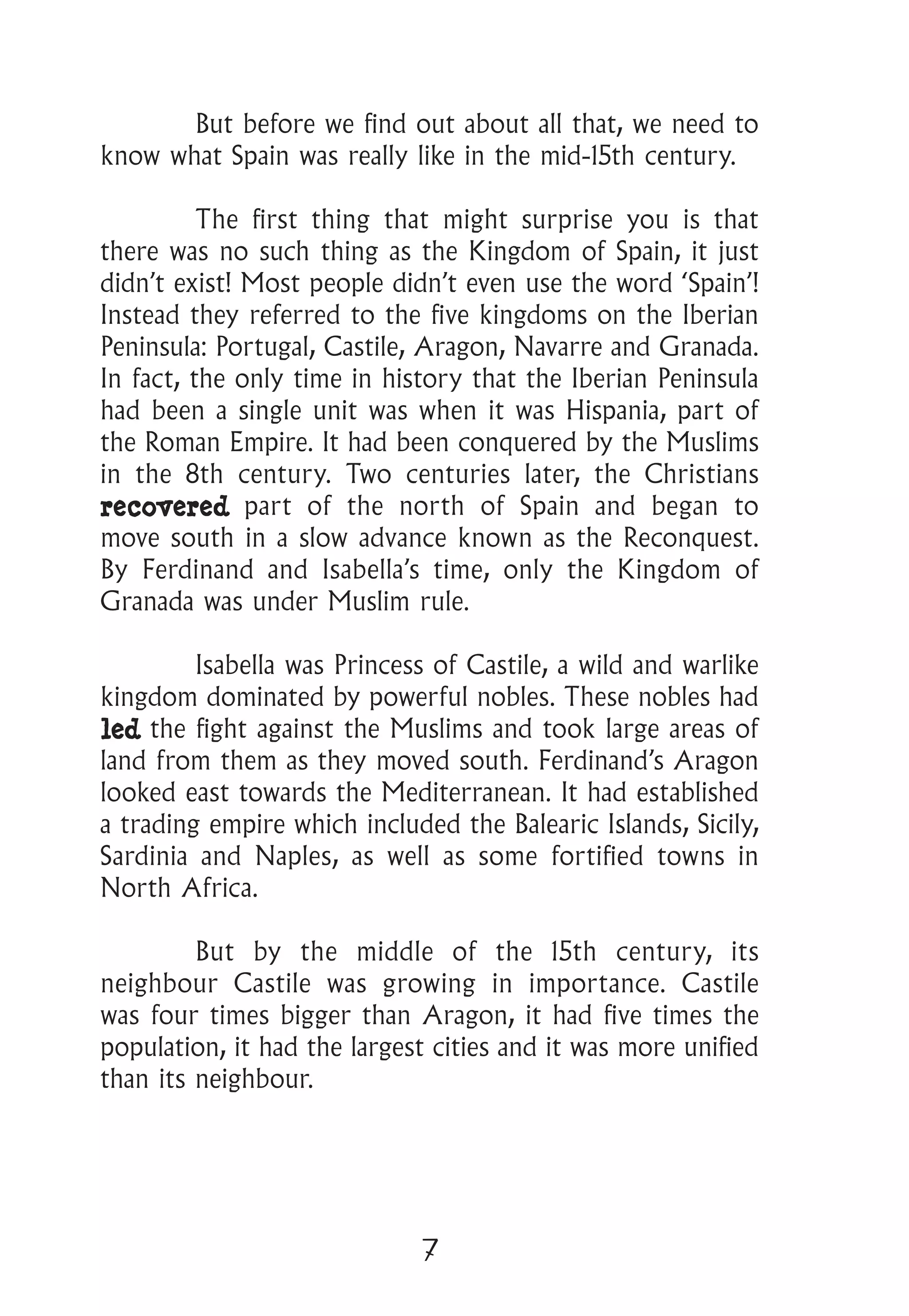 7
	 But before we find out about all that, we need to
know what Spain was really like in the mid-15th century.
	 The first thing that might surprise you is that
there was no such thing as the Kingdom of Spain, it just
didn’t exist! Most people didn’t even use the word ‘Spain’!
Instead they referred to the five kingdoms on the Iberian
Peninsula: Portugal, Castile, Aragon, Navarre and Granada.
In fact, the only time in history that the Iberian Peninsula
had been a single unit was when it was Hispania, part of
the Roman Empire. It had been conquered by the Muslims
in the 8th century. Two centuries later, the Christians
recovered part of the north of Spain and began to
move south in a slow advance known as the Reconquest.
By Ferdinand and Isabella’s time, only the Kingdom of
Granada was under Muslim rule.
	 Isabella was Princess of Castile, a wild and warlike
kingdom dominated by powerful nobles. These nobles had
led the fight against the Muslims and took large areas of
land from them as they moved south. Ferdinand’s Aragon
looked east towards the Mediterranean. It had established
a trading empire which included the Balearic Islands, Sicily,
Sardinia and Naples, as well as some fortified towns in
North Africa.
	 But by the middle of the 15th century, its
neighbour Castile was growing in importance. Castile
was four times bigger than Aragon, it had five times the
population, it had the largest cities and it was more unified
than its neighbour.
 