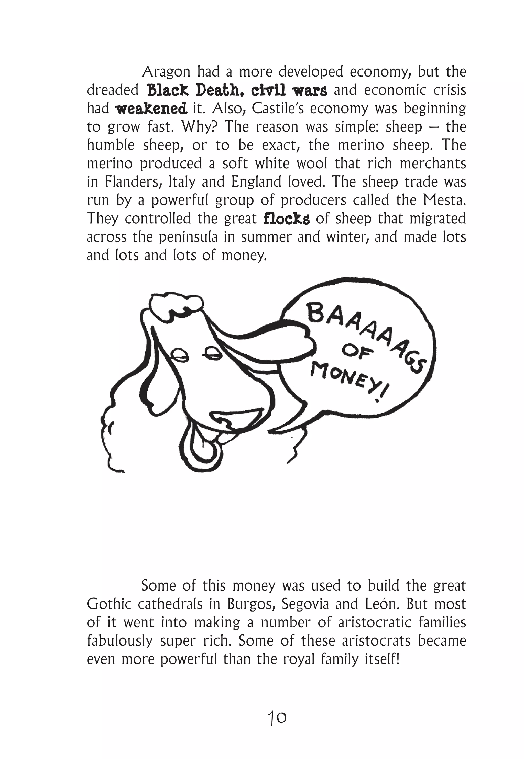 10
	 Aragon had a more developed economy, but the
dreaded Black Death, civil wars and economic crisis
had weakened it. Also, Castile’s economy was beginning
to grow fast. Why? The reason was simple: sheep – the
humble sheep, or to be exact, the merino sheep. The
merino produced a soft white wool that rich merchants
in Flanders, Italy and England loved. The sheep trade was
run by a powerful group of producers called the Mesta.
They controlled the great flocks of sheep that migrated
across the peninsula in summer and winter, and made lots
and lots and lots of money.
	 Some of this money was used to build the great
Gothic cathedrals in Burgos, Segovia and León. But most
of it went into making a number of aristocratic families
fabulously super rich. Some of these aristocrats became
even more powerful than the royal family itself!
 