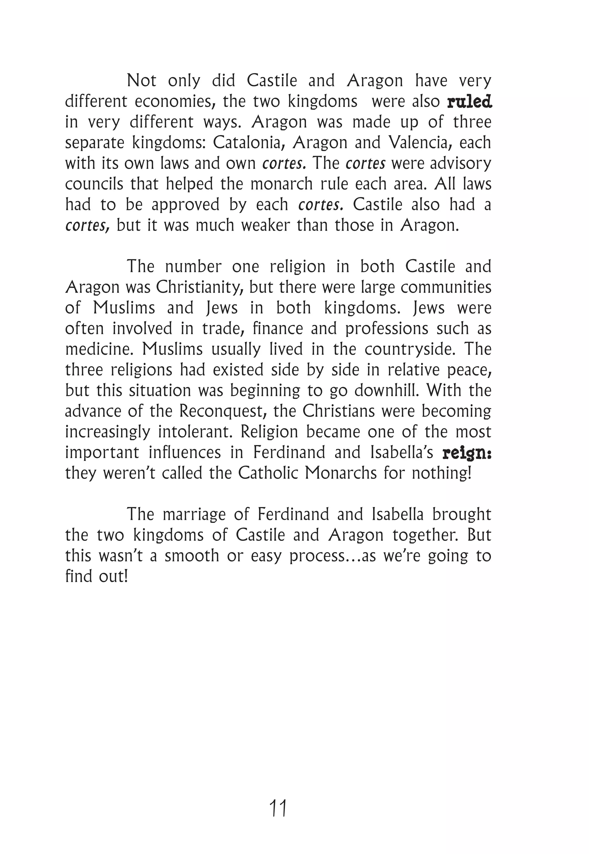 11
	 Not only did Castile and Aragon have very
different economies, the two kingdoms were also ruled
in very different ways. Aragon was made up of three
separate kingdoms: Catalonia, Aragon and Valencia, each
with its own laws and own cortes. The cortes were advisory
councils that helped the monarch rule each area. All laws
had to be approved by each cortes. Castile also had a
cortes, but it was much weaker than those in Aragon.
	 The number one religion in both Castile and
Aragon was Christianity, but there were large communities
of Muslims and Jews in both kingdoms. Jews were
often involved in trade, finance and professions such as
medicine. Muslims usually lived in the countryside. The
three religions had existed side by side in relative peace,
but this situation was beginning to go downhill. With the
advance of the Reconquest, the Christians were becoming
increasingly intolerant. Religion became one of the most
important influences in Ferdinand and Isabella’s reign:
they weren’t called the Catholic Monarchs for nothing!
	 The marriage of Ferdinand and Isabella brought
the two kingdoms of Castile and Aragon together. But
this wasn’t a smooth or easy process…as we’re going to
find out!
 