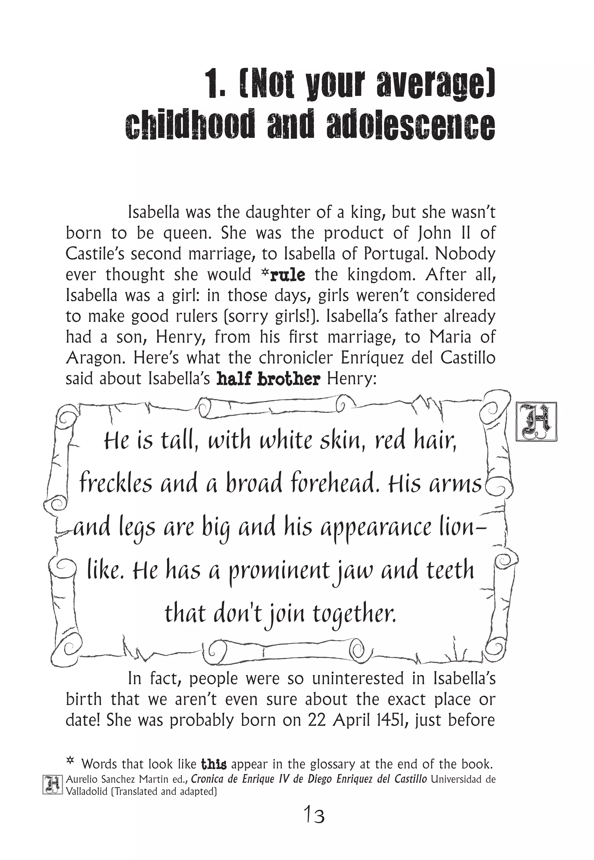 13
1. (Not your average)
childhood and adolescence
Isabella was the daughter of a king, but she wasn’t
born to be queen. She was the product of John II of
Castile’s second marriage, to Isabella of Portugal. Nobody
ever thought she would *rule the kingdom. After all,
Isabella was a girl: in those days, girls weren’t considered
to make good rulers (sorry girls!). Isabella’s father already
had a son, Henry, from his first marriage, to Maria of
Aragon. Here’s what the chronicler Enríquez del Castillo
said about Isabella’s half brother Henry:
He is tall, with white skin, red hair,
freckles and a broad forehead. His arms
and legs are big and his appearance lion-
like. He has a prominent jaw and teeth
that don’t join together.
In fact, people were so uninterested in Isabella’s
birth that we aren’t even sure about the exact place or
date! She was probably born on 22 April 1451, just before
Aurelio Sanchez Martin ed., Cronica de Enrique IV de Diego Enriquez del Castillo Universidad de
Valladolid (Translated and adapted)
* Words that look like this appear in the glossary at the end of the book.
 