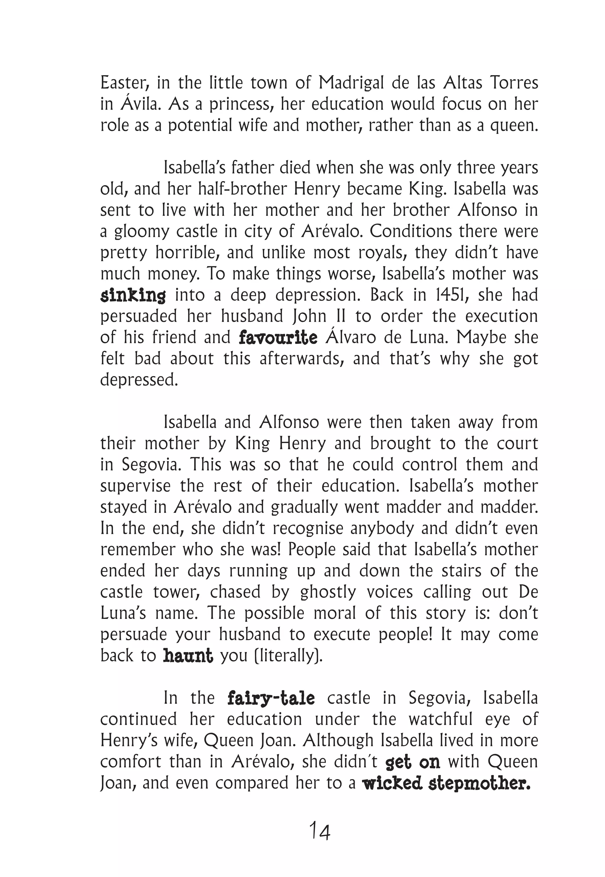 14
Easter, in the little town of Madrigal de las Altas Torres
in Ávila. As a princess, her education would focus on her
role as a potential wife and mother, rather than as a queen.
	 Isabella’s father died when she was only three years
old, and her half-brother Henry became King. Isabella was
sent to live with her mother and her brother Alfonso in
a gloomy castle in city of Arévalo. Conditions there were
pretty horrible, and unlike most royals, they didn’t have
much money. To make things worse, Isabella’s mother was
sinking into a deep depression. Back in 1451, she had
persuaded her husband John II to order the execution
of his friend and favourite Álvaro de Luna. Maybe she
felt bad about this afterwards, and that’s why she got
depressed.
	 Isabella and Alfonso were then taken away from
their mother by King Henry and brought to the court
in Segovia. This was so that he could control them and
supervise the rest of their education. Isabella’s mother
stayed in Arévalo and gradually went madder and madder.
In the end, she didn’t recognise anybody and didn’t even
remember who she was! People said that Isabella’s mother
ended her days running up and down the stairs of the
castle tower, chased by ghostly voices calling out De
Luna’s name. The possible moral of this story is: don’t
persuade your husband to execute people! It may come
back to haunt you (literally).
	 In the fairy-tale castle in Segovia, Isabella
continued her education under the watchful eye of
Henry’s wife, Queen Joan. Although Isabella lived in more
comfort than in Arévalo, she didn´t get on with Queen
Joan, and even compared her to a wicked stepmother. 	
 