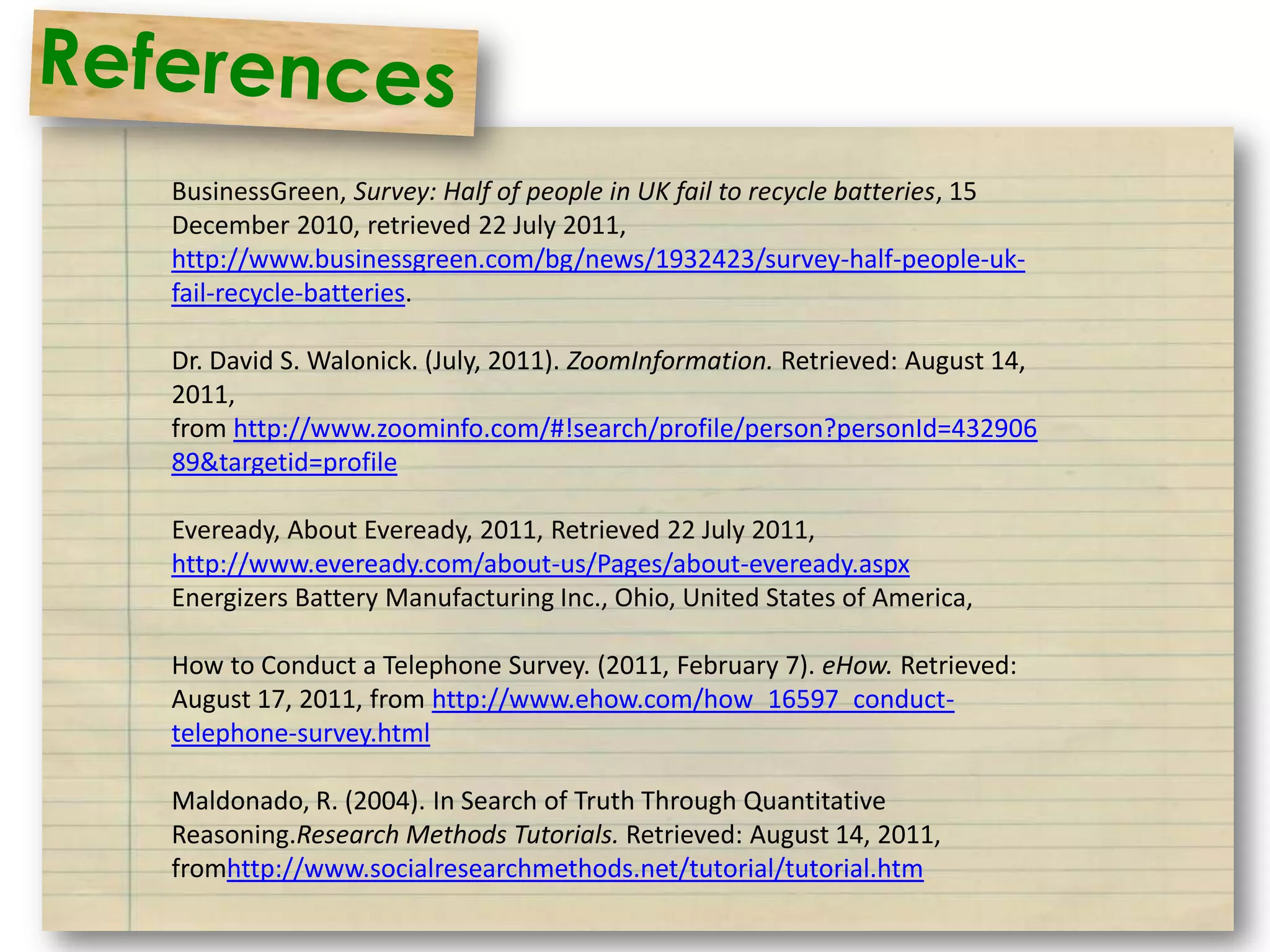 BusinessGreen, Survey: Half of people in UK fail to recycle batteries, 15
December 2010, retrieved 22 July 2011,
http://www.businessgreen.com/bg/news/1932423/survey-half-people-uk-
fail-recycle-batteries.

Dr. David S. Walonick. (July, 2011). ZoomInformation. Retrieved: August 14,
2011,
from http://www.zoominfo.com/#!search/profile/person?personId=432906
89&targetid=profile

Eveready, About Eveready, 2011, Retrieved 22 July 2011,
http://www.eveready.com/about-us/Pages/about-eveready.aspx
Energizers Battery Manufacturing Inc., Ohio, United States of America,

How to Conduct a Telephone Survey. (2011, February 7). eHow. Retrieved:
August 17, 2011, from http://www.ehow.com/how_16597_conduct-
telephone-survey.html

Maldonado, R. (2004). In Search of Truth Through Quantitative
Reasoning.Research Methods Tutorials. Retrieved: August 14, 2011,
fromhttp://www.socialresearchmethods.net/tutorial/tutorial.htm
 
