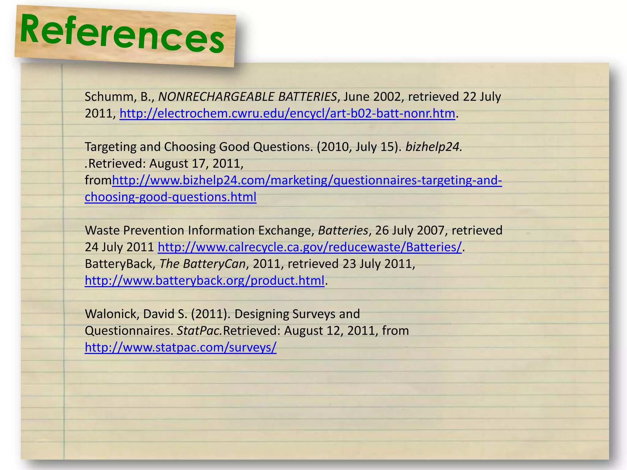 Schumm, B., NONRECHARGEABLE BATTERIES, June 2002, retrieved 22 July
2011, http://electrochem.cwru.edu/encycl/art-b02-batt-nonr.htm.

Targeting and Choosing Good Questions. (2010, July 15). bizhelp24.
.Retrieved: August 17, 2011,
fromhttp://www.bizhelp24.com/marketing/questionnaires-targeting-and-
choosing-good-questions.html

Waste Prevention Information Exchange, Batteries, 26 July 2007, retrieved
24 July 2011 http://www.calrecycle.ca.gov/reducewaste/Batteries/.
BatteryBack, The BatteryCan, 2011, retrieved 23 July 2011,
http://www.batteryback.org/product.html.

Walonick, David S. (2011). Designing Surveys and
Questionnaires. StatPac.Retrieved: August 12, 2011, from
http://www.statpac.com/surveys/
 