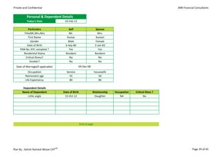 Private and Confidential                                                                                         ARB Financial Consultants


           Personal & Dependent Details
           Today's Date                16-Feb-13

            Particulars                    Self                      Spouse
        Title(Mr,Mrs,Ms)                   Mr.                        Mrs.                        Mr.
            First Name                   Kumar                       Kumari                       Mrs.
              Gender                      Male                       Female
          Date of Birth                 6-Sep-80                    5-Jan-83                      Male
     PAN No. KYC complied ?                Yes                         Yes                       Female
       Residential Status               Resident                    Resident
         Critical illness?                 No                          No                    Service Govt.
             Smoker?                       No                          No                    Self employed
  Date of Marriage(if applicable)                  04-Dec-08                                  Professional
            Occupation                  Service                     housewife                  Housewife
         Retirement age                   55                           50
         Life Expectancy                  80                           80                        Retired
                                                                                                   NA
        Dependent Details
       Name of Dependent              Date of Birth             Relationship    Occupation   Critical illnes ?
           Little angle                15-Oct-12                 Daughter          NA               No




                                                      End of page




Plan By : Ashish Ramesh Bhave CFPCM                                                                                         Page 29 of 43
 