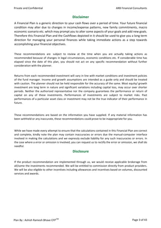 Private and Confidential                                                             ARB Financial Consultants


                                                 Disclaimer
A Financial Plan is a generic direction to your cash flows over a period of time. Your future financial
condition may alter due to changes in income/expense patterns, new family commitments, macro
economic scenario etc. which may prompt you to alter some aspects of your goals and add new goals.
Therefore this Financial Plan and the Cashflows depicted in it should be used to give you a long term
direction for managing your personal finances while taking immediate actions as a step towards
accomplishing your financial objectives.


These recommendations are subject to review at the time when you are actually taking actions as
recommended because of changes in legal circumstances, economic conditions etc. If considerable time has
elapsed since the date of this plan, you should not act on any specific recommendation without further
consideration with the planner.


Returns from each recommended investment will vary in line with market conditions and investment policies
of the fund manager. Income and growth assumptions are intended as a guide only and should be treated
with caution. The planner should not be held responsible for the accuracy of the same. Most equity/ growth
investment are long term in nature and significant variations including capital loss, may occur over shorter
periods. Neither the authorized representative nor the company guarantees the performance or return of
capital on any of these investments. Performances of investments are subject to market risks. Past
performances of a particular asset class or investment may not be the true indicator of their performance in
future.



These recommendations are based on the information you have supplied. If any material information has
been withheld or any inaccurate, these recommendations could prove to be inappropriate for you.



While we have made every attempt to ensure that the calculations contained in this Financial Plan are correct
and complete, kindly note the plan may contain inaccuracies or errors due the manual-computer interface
involved in making the calculations and we expressly exclude liability for any such inaccuracies or errors. In
the case where a error or omission is involved, you can request us to rectify the error or omission, we shall do
needful.
                                                 Disclosure

If the product recommendation are implemented through us, we would receive applicable brokerage from
all/some the investments recommended. We will be entitled to commission directly from product providers.
We will be also eligible to other incentives including allowances and incentives based on volumes, discounted
services and awards.




Plan By : Ashish Ramesh Bhave CFP CM                                                               Page 3 of 43
 