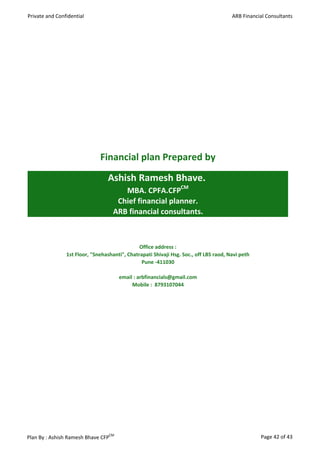 Private and Confidential                                                               ARB Financial Consultants




                              Financial plan Prepared by
                                 Ashish Ramesh Bhave.
                                       MBA. CPFA.CFPCM
                                     Chief financial planner.
                                    ARB financial consultants.



                                               Office address :
                1st Floor, "Snehashanti", Chatrapati Shivaji Hsg. Soc., off LBS raod, Navi peth
                                                Pune -411030

                                      email : arbfinancials@gmail.com
                                           Mobile : 8793107044




Plan By : Ashish Ramesh Bhave CFPCM                                                               Page 42 of 43
 