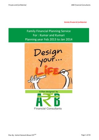Private and Confidential                                             ARB Financial Consultants




                                                            Strictly Private & Confidential




                       Family Financial Planning Service
                           For : Kumar and Kumari
                      Planning year Feb 2013 to Jan 2014




                                       A Plan designed by




Plan By : Ashish Ramesh Bhave CFP CM                                               Page 1 of 43
 