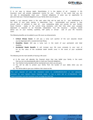 It is not easy to discuss death. Nevertheless, it is the destiny of all mankind. A life
Insurance cover will provide replacement income for your family in the event that you are
not able to physiologically meet your financial obligations. It gives you an opportunity to
plan and meet your financial obligations to your family when you are gone.
Usually, a sum assured, which is the cash value that will be paid out to your beneficiaries in
the event of your early demise, is determined. Your recommended sum assured is that
amount which is sufficient to clear all your outstanding debts and provide for your family’s
future financial needs, at the current living standards, until that time when your youngest
dependent is expected to be financially independent. Your life insurance company should
advice you on your monthly, quarterly, half yearly or annual cost of your life insurance
cover.
The following benefits can be added to your life cover as enhancements
§ Critical Illness Cover: It will pay a lump sum (portion of the sum assured) should
you be diagnosed with a covered terminal illness.
§ Disability Cover: Will pay a lump sum in the event of your permanent and total
disability.
§ Accidental Death Benefit: It will increase your life cover proceeds to your next of
kin by the value of the accidental death benefit cover in the event of your accidental
death.
The following are the main benefits of having a life cover:
a) A life cover will alleviate the financial strain that may befall your family in the event
that you are not physiologically able to meet your financial obligations.
b) Your family’s living standard will be maintained even when you are gone.
c) You will be able to protect your family from the burden of your debts when you are
gone.
d) You will be able to give your children a fair chance at life.
Life Insurance
The sum assured of your life insurance cover is 12,600,000.00 which is not adequate
provision for your family’s future financial needs. It has a short fall of 37,796,000.00. You
need to purchase more life insurance cover to bridge the short fall.
7
 