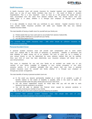 Health Insurance
A health Insurance cover will provide insurance for hospital inpatient and outpatient bills that
either you or any of your family members may incur in the event of illness or accident
hospitalization. This is a very important cover to have as it will protect the assets that you
have accumulated over the years from adverse medical bills. You should ensure that your
health cover is in place, whether it is through your employer or through your private
arrangement.
It is also advisable to ensure that you contribute to your national hospital insurance fund as
most private health Insurance providers will settle your hospital bills less any national
hospital insurance rebate.
The main benefits of having a health cover for yourself and your family are:
a) Protect assets that you have used years to accumulate from adverse medical bills.
b) Provide quality healthcare to yourself and your family.
c) You will have peace of mind.
You currently have health Insurance from AAR which should be sufficient insurance for
your family's hospital bills.
Personal Accident Cover
A personal accident insurance cover will provide cash compensation and to some extent
cover your medical bills in the event of temporary or permanent disability or permanent and
total disability or death arising out of an accident. The limit of cover can be a multiple of
your annual income or can be determined by some arbitrary method that can be justified.
Once your limit of cover has been determined, your insurance company will advise you on
your annual premium.
This cover is important for you and your family as an accident can render you or any
member of your family incapable of engaging in your normal occupation or any other
economic activity. It is therefore advisable that you ensure that you have a personal
accident insurance cover for yourself and family whether it is through your employer or
through your private arrangement.
The main benefits of having a personal accident cover are:
a) In the event you become permanently disabled as a result of an accident, a scale of
benefits relative to the extent of disability is payable, while in the event of death, the
maximum benefit under the policy will be paid out to your next of kin.
b) You will receive replacement income for those days that you will not able to work
because of injuries sustained in an accident.
c) You will be able to alleviate the financial strain caused by personal accidents or
accidents involving any member of your family.
d) You will get cover for some medical expenses following an accident.
You currently have personal accident insurance cover that should take care of your
financial and some medical expenses in the event of an accident.
8
 