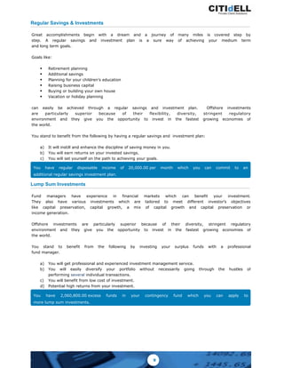 Regular Savings & Investments
Great accomplishments begin with a dream and a journey of many miles is covered step by
step. A regular savings and investment plan is a sure way of achieving your medium term
and long term goals.
Goals like:
§ Retirement planning
§ Additional savings
§ Planning for your children’s education
§ Raising business capital
§ Buying or building your own house
§ Vacation or holiday planning
can easily be achieved through a regular savings and investment plan. Offshore investments
are particularly superior because of their flexibility, diversity, stringent regulatory
environment and they give you the opportunity to invest in the fastest growing economies of
the world.
You stand to benefit from the following by having a regular savings and investment plan:
a) It will instill and enhance the discipline of saving money in you.
b) You will earn returns on your invested savings.
c) You will set yourself on the path to achieving your goals.
You have regular disposable income of 20,000.00 per month which you can commit to an
additional regular savings investment plan.
Lump Sum Investments
Fund managers have experience in financial markets which can benefit your investment.
They also have various investments which are tailored to meet different investor’s objectives
like capital preservation, capital growth, a mix of capital growth and capital preservation or
income generation.
Offshore investments are particularly superior because of their diversity, stringent regulatory
environment and they give you the opportunity to invest in the fastest growing economies of
the world.
You stand to benefit from the following by investing your surplus funds with a professional
fund manager.
a) You will get professional and experienced investment management service.
b) You will easily diversify your portfolio without necessarily going through the hustles of
performing several individual transactions.
c) You will benefit from low cost of investment.
d) Potential high returns from your investment.
You have 2,060,800.00 excess funds in your contingency fund which you can apply to
more lump sum investments.
9
 