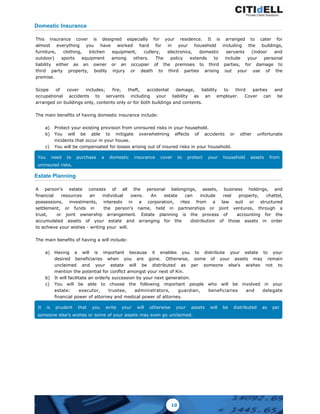 Domestic Insurance
This insurance cover is designed especially for your residence. It is arranged to cater for
almost everything you have worked hard for in your household including the buildings,
furniture, clothing, kitchen equipment, cutlery, electronics, domestic servants (indoor and
outdoor) sports equipment among others. The policy extends to include your personal
liability either as an owner or an occupier of the premises to third parties, for damage to
third party property, bodily injury or death to third parties arising out your use of the
premise.
Scope of cover includes; fire, theft, accidental damage, liability to third parties and
occupational accidents to servants including your liability as an employer. Cover can be
arranged on buildings only, contents only or for both buildings and contents.
The main benefits of having domestic insurance include:
a) Protect your existing provision from uninsured risks in your household.
b) You will be able to mitigate overwhelming effects of accidents or other unfortunate
incidents that occur in your house.
c) You will be compensated for losses arising out of insured risks in your household.
You need to purchase a domestic insurance cover to protect your household assets from
uninsured risks.
Estate Planning
A person’s estate consists of all the personal belongings, assets, business holdings, and
financial resources an individual owns. An estate can include real property, chattel,
possessions, investments, interests in a corporation, rites from a law suit or structured
settlement, or funds in the person’s name, held in partnerships or joint ventures, through a
trust, or joint ownership arrangement. Estate planning is the process of accounting for the
accumulated assets of your estate and arranging for the distribution of those assets in order
to achieve your wishes - writing your will.
The main benefits of having a will include:
a) Having a will is important because it enables you to distribute your estate to your
desired beneficiaries when you are gone. Otherwise, some of your assets may remain
unclaimed and your estate will be distributed as per someone else’s wishes not to
mention the potential for conflict amongst your next of Kin.
b) It will facilitate an orderly succession by your next generation.
c) You will be able to choose the following important people who will be involved in your
estate: executor, trustee, administrators, guardian, beneficiaries and delegate
financial power of attorney and medical power of attorney.
It is prudent that you write your will otherwise your assets will be distributed as per
someone else’s wishes or some of your assets may even go unclaimed.
10
 