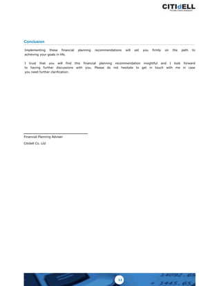 Conclusion
Implementing these financial planning recommendations will set you firmly on the path to
achieving your goals in life.
I trust that you will find this financial planning recommendation insightful and I look forward
to having further discussions with you. Please do not hesitate to get in touch with me in case
you need further clarification.
Financial Planning Adviser
Citidell Co. Ltd
11
 