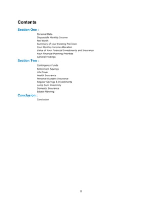 Contents
Section One :
Personal Data
Disposable Monthly Income
Net Worth
Summary of your Existing Provision
Your Monthly Income Allocation
Value of Your Financial Investments and Insurance
Your Financial Planning Priorities
General Findings
Section Two :
Contingency Funds
Retirement Savings
Life Cover
Health Insurance
Personal Accident Insurance
Regular Savings & Investments
Lump Sum Indemnity
Domestic Insurance
Estate Planning
Conclusion :
Conclusion
II
 