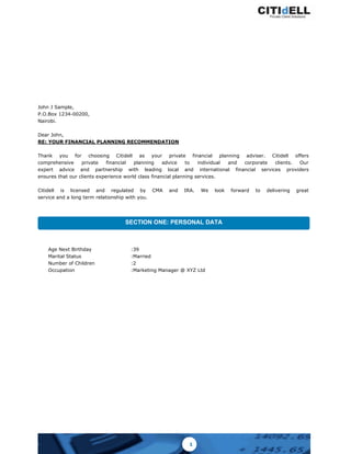 SECTION ONE: PERSONAL DATA
Age Next Birthday :39
Marital Status :Married
Number of Children :2
Occupation :Marketing Manager @ XYZ Ltd
John J Sample,
P.O.Box 1234-00200,
Nairobi.
Dear John,
RE: YOUR FINANCIAL PLANNING RECOMMENDATION
Thank you for choosing Citidell as your private financial planning adviser. Citidell offers
comprehensive private financial planning advice to individual and corporate clients. Our
expert advice and partnership with leading local and international financial services providers
ensures that our clients experience world class financial planning services.
Citidell is licensed and regulated by CMA and IRA. We look forward to delivering great
service and a long term relationship with you.
1
 