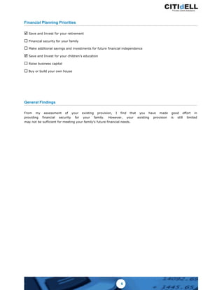 Financial Planning Priorities
þ Save and Invest for your retirement
¨ Financial security for your family
¨ Make additional savings and investments for future financial independence
þ Save and Invest for your children’s education
¨ Raise business capital
¨ Buy or build your own house
General Findings
From my assessment of your existing provision, I find that you have made good effort in
providing financial security for your family. However, your existing provision is still limited
may not be sufficient for meeting your family's future financial needs.
5
 