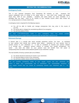 Contingency Funds
This is your personal emergency fund. Sometimes life presents us with situations that
require substantial sums of money to be raised within a very short time. Sudden job losses,
house fires, theft of your valuables, accidents and police bonds are some examples. It is
advisable that you keep three to six months of your monthly income within easy access like
in a savings account or a money market fund.
A contingency fund is important for the following reasons:
a) You will be able to handle and manage emergencies that may arise in the course of
your life.
b) You will be able to mitigate the overwhelming effects of an emergency.
c) You will have peace of mind.
SECTION TWO: RECOMMENDATIONS
You have 2,747,200.00 excess funds in your contingency fund. You should consider
investing these funds in proper financial investments that will yield better returns for you.
Retirement Savings
A pension plan is a savings plan which provides retirement income. You have to contribute
to your pension fund during your working years before retirement for your pension fund to
provide income in your retirement. It is wise to contribute to towards your pension whether
it is through your employer’s pension scheme or through your private arrangement. The
earlier you start the better as your pension fund will benefit from the power of
compounding which can deliver some awesome growth to your retirement savings.
The main benefits of having a pension plan are as follows:
a) You will be assured of receiving an income in your retirement.
b) You will have peace of mind in your retirement.
c) You will have a better chance of living a long life.
You are currently contributing 6.99% of your regular income into your retirement plan
which is below your recommended rate of contribution. The recommended proportion of
your regular income that you should be contributing towards your retirement plan is 10 –
15 %.
6
 