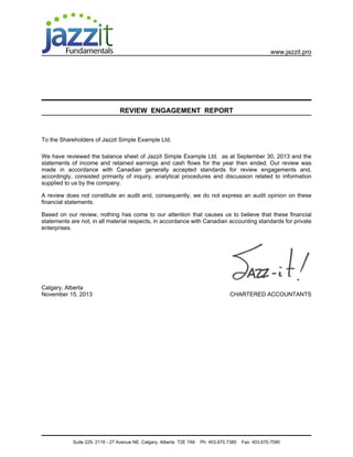 www.jazzit.pro




                                 REVIEW ENGAGEMENT REPORT



To the Shareholders of Jazzit Simple Example Ltd.

We have reviewed the balance sheet of Jazzit Simple Example Ltd. as at September 30, 2013 and the
statements of income and retained earnings and cash flows for the year then ended. Our review was
made in accordance with Canadian generally accepted standards for review engagements and,
accordingly, consisted primarily of inquiry, analytical procedures and discussion related to information
supplied to us by the company.

A review does not constitute an audit and, consequently, we do not express an audit opinion on these
financial statements.

Based on our review, nothing has come to our attention that causes us to believe that these financial
statements are not, in all material respects, in accordance with Canadian accounting standards for private
enterprises.




Calgary, Alberta
November 15, 2013                                                                   CHARTERED ACCOUNTANTS




            Suite 229, 2116 - 27 Avenue NE, Calgary, Alberta T2E 7A6   Ph: 403.670.7385   Fax: 403.670.7590
 