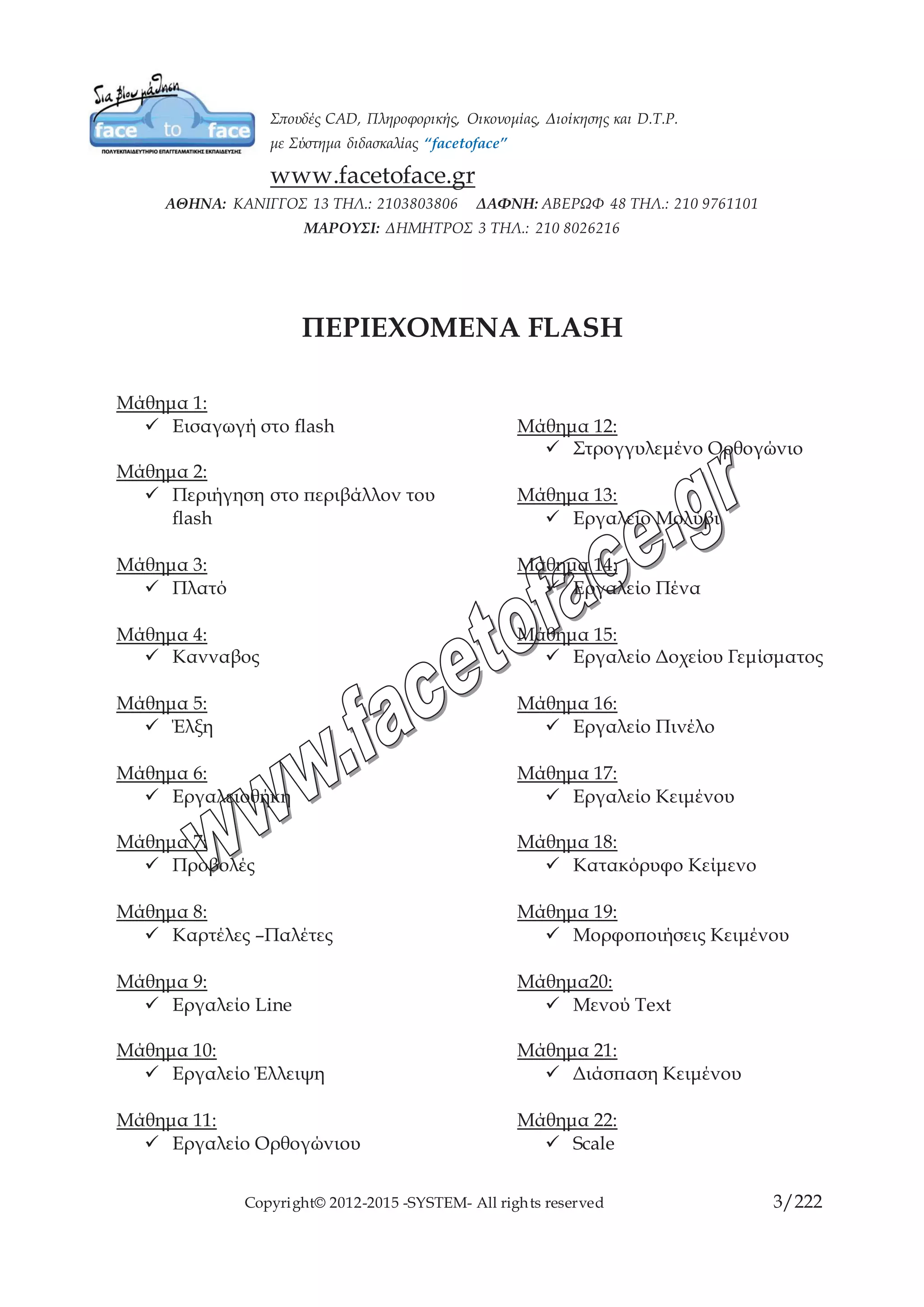 Copyright© 2012-2015 -SYSTEM- All rights reserved 3/10
ΠΕΡΙΕΧΟΜΕΝΑ FLASH
Μάθημα 1:
 Εισαγωγή στο flash
Μάθημα 2:
 Περιήγηση στο περιβάλλον
του flash
Μάθημα 3:
 Πλατό
Μάθημα 4:
 Κανναβος
Μάθημα 5:
 Έλξη
Μάθημα 6:
 Εργαλειοθήκη
Μάθημα 7:
 Προβολές
Μάθημα 8:
 Καρτέλες –Παλέτες
Μάθημα 9:
 Εργαλείο Line
Μάθημα 10:
 Εργαλείο Έλλειψη
Μάθημα 11:
 Εργαλείο Ορθογώνιου
Μάθημα 12:
 Στρογγυλεμένο Ορθογώνιο
Μάθημα 13:
 Εργαλείο Μολύβι
Μάθημα 14:
 Εργαλείο Πένα
Μάθημα 15:
 Εργαλείο Δοχείου Γεμίσματος
Μάθημα 16:
 Εργαλείο Πινέλο
Μάθημα 17:
 Εργαλείο Κειμένου
Μάθημα 18:
 Κατακόρυφο Κείμενο
Μάθημα 19:
 Μορφοποιήσεις Κειμένου
Μάθημα20:
 Μενού Text
Μάθημα 21:
 Διάσπαση Κειμένου
Μάθημα 22:
 Scale
Μάθημα 23:
 Rotate
 