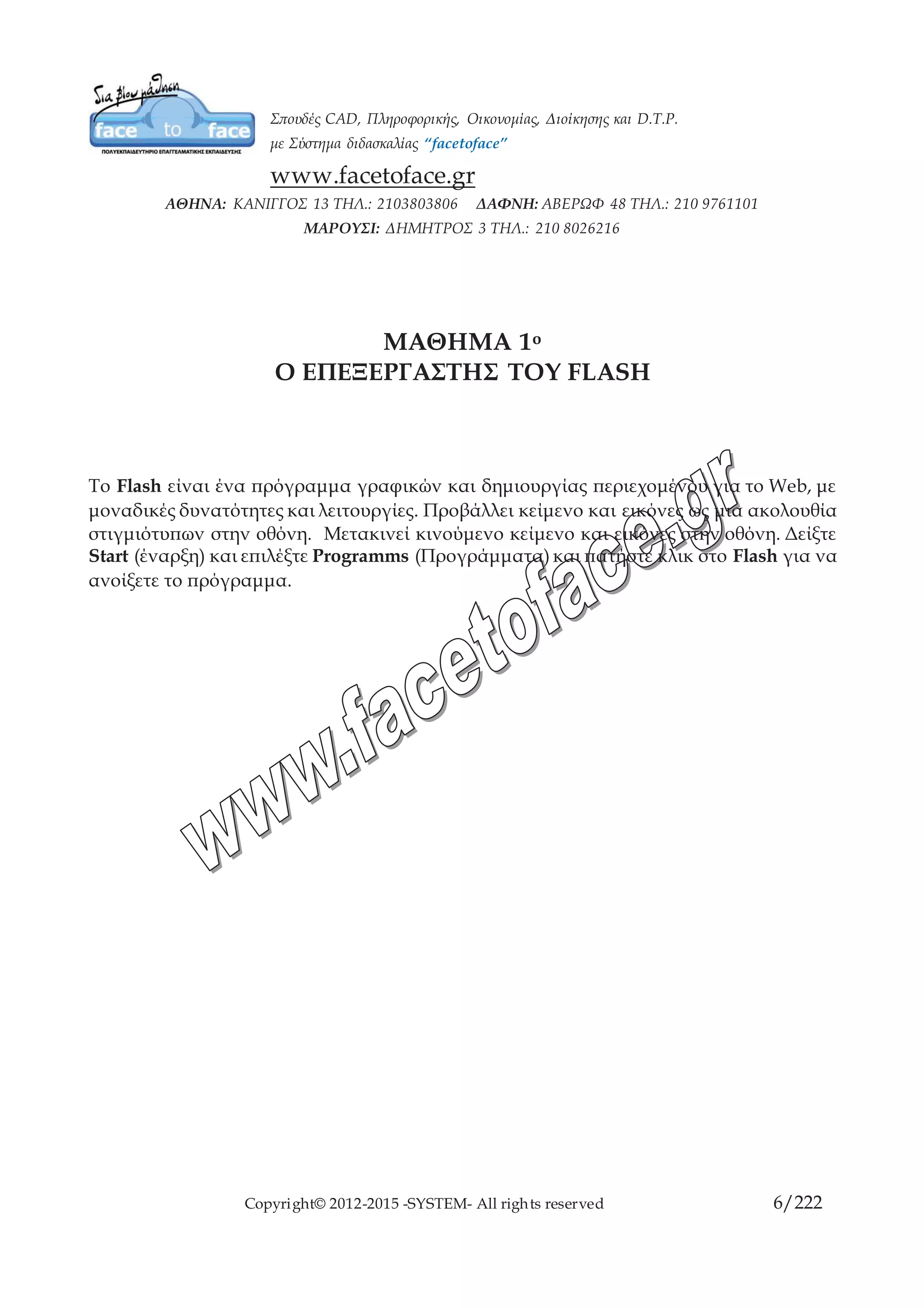 Copyright© 2012-2015 -SYSTEM- All rights reserved 6/10
ΜΑΘΗΜΑ 1ο
Ο ΕΠΕΞΕΡΓΑΣΤΗΣ ΤΟΥ FLASH
To Flash είναι ένα πρόγραμμα γραφικών και δημιουργίας περιεχομένου για το Web, με
μοναδικές δυνατότητες και λειτουργίες. Προβάλλει κείμενο και εικόνες ως μια ακολουθία
στιγμιότυπων στην οθόνη. Μετακινεί κινούμενο κείμενο και εικόνες στην οθόνη. Δείξτε
Start (έναρξη) και επιλέξτε Programms (Προγράμματα) και πατήστε κλικ στο Flash για
να ανοίξετε το πρόγραμμα.
 
