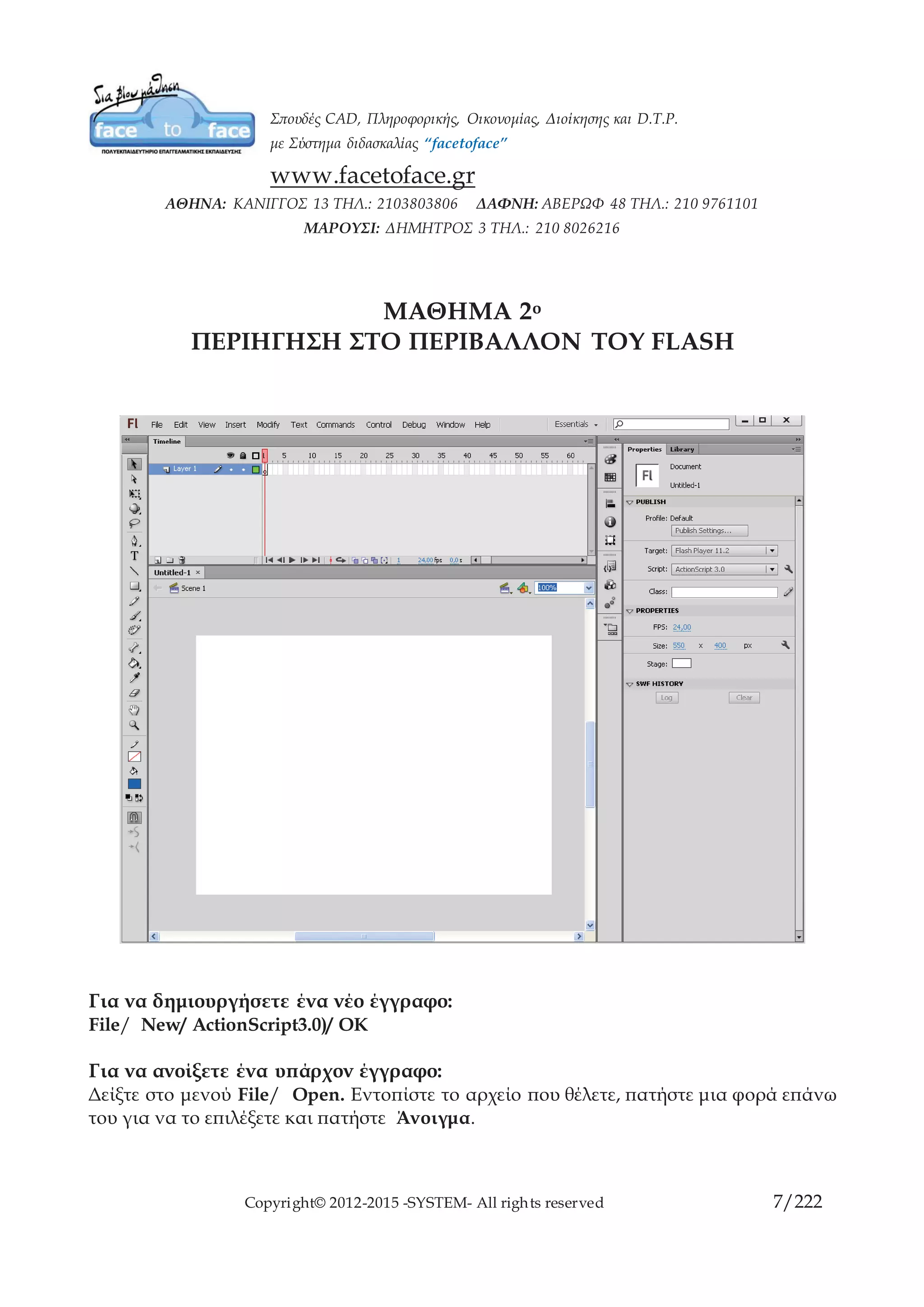 Copyright© 2012-2015 -SYSTEM- All rights reserved 7/10
ΜΑΘΗΜΑ 2ο
ΠΕΡΙΗΓΗΣΗ ΣΤΟ ΠΕΡΙΒΑΛΛΟΝ ΤΟΥ FLASH
Για να δημιουργήσετε ένα νέο έγγραφο:
File/ New/ ActionScript3.0)/ OK
Για να ανοίξετε ένα υπάρχον έγγραφο:
Δείξτε στο μενού File/ Open. Εντοπίστε το αρχείο που θέλετε, πατήστε μια φορά επάνω
του για να το επιλέξετε και πατήστε Άνοιγμα.
Για να κλείσετε ένα έγγραφο:
Πατήστε στην επάνω δεξιά γωνία του εγγράφου στο κουμπί κλεισίματος.
 