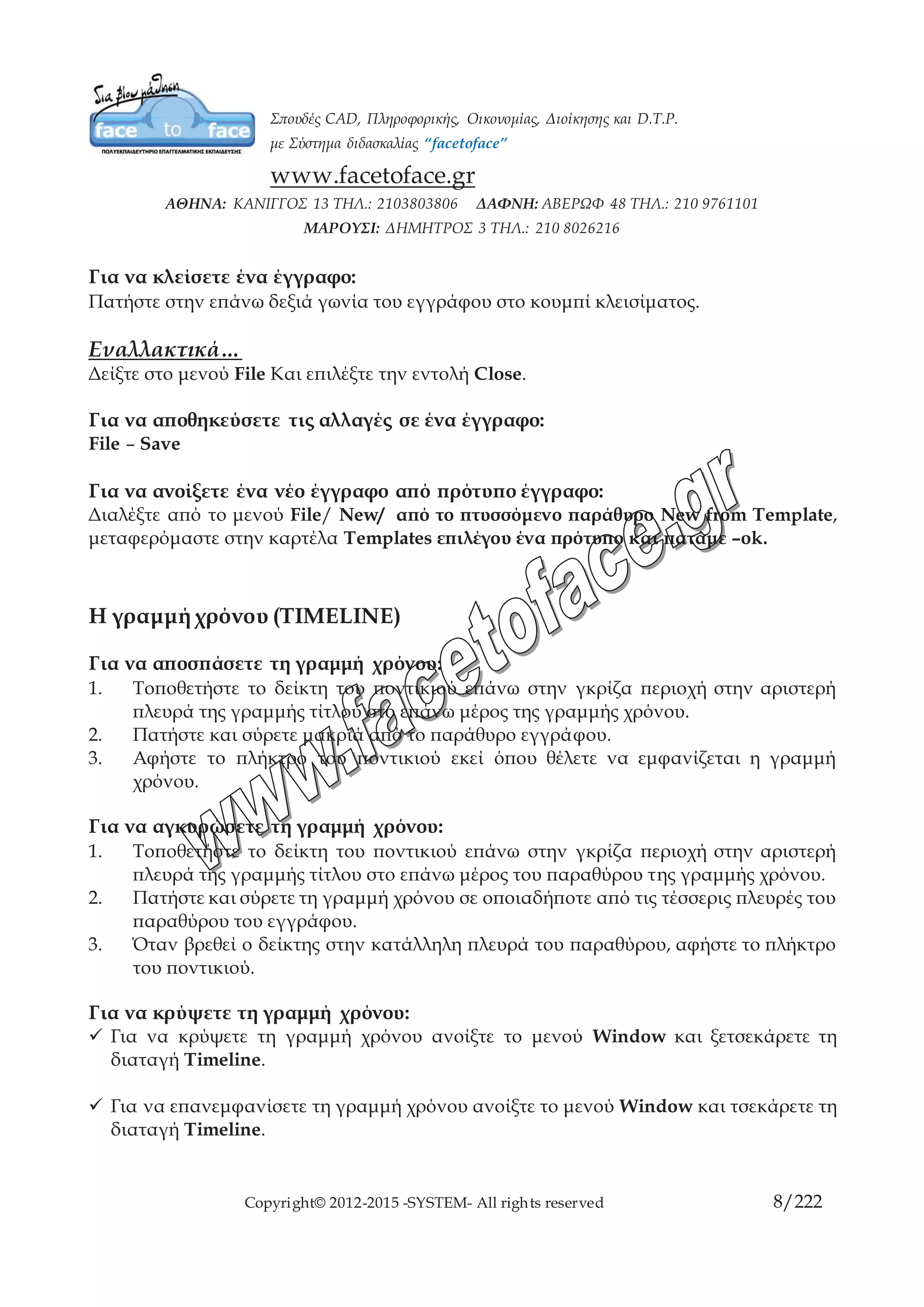 Copyright© 2012-2015 -SYSTEM- All rights reserved 8/10
Εναλλακτικά…
Δείξτε στο μενού File Και επιλέξτε την εντολή Close.
Για να αποθηκεύσετε τις αλλαγές σε ένα έγγραφο:
File – Save
Για να ανοίξετε ένα νέο έγγραφο από πρότυπο έγγραφο:
Διαλέξτε από το μενού File/ New/ από το πτυσσόμενο παράθυρο New from
Template, μεταφερόμαστε στην καρτέλα Templates επιλέγου ένα πρότυπο και
πατάμε –ok.
Η γραμμή χρόνου (TIMELINE)
Για να αποσπάσετε τη γραμμή χρόνου:
1. Τοποθετήστε το δείκτη του ποντικιού επάνω στην γκρίζα περιοχή στην αριστερή
πλευρά της γραμμής τίτλου στο επάνω μέρος της γραμμής χρόνου.
2. Πατήστε και σύρετε μακριά από το παράθυρο εγγράφου.
3. Αφήστε το πλήκτρο του ποντικιού εκεί όπου θέλετε να εμφανίζεται η γραμμή
χρόνου.
Για να αγκυρώσετε τη γραμμή χρόνου:
1. Τοποθετήστε το δείκτη του ποντικιού επάνω στην γκρίζα περιοχή στην αριστερή
πλευρά της γραμμής τίτλου στο επάνω μέρος του παραθύρου της γραμμής
χρόνου.
2. Πατήστε και σύρετε τη γραμμή χρόνου σε οποιαδήποτε από τις τέσσερις πλευρές
του παραθύρου του εγγράφου.
3. Όταν βρεθεί ο δείκτης στην κατάλληλη πλευρά του παραθύρου, αφήστε το
πλήκτρο του ποντικιού.
Για να κρύψετε τη γραμμή χρόνου:
 Για να κρύψετε τη γραμμή χρόνου ανοίξτε το μενού Window και ξετσεκάρετε τη
διαταγή Timeline.
 Για να επανεμφανίσετε τη γραμμή χρόνου ανοίξτε το μενού Window και τσεκάρετε
τη διαταγή Timeline.
 