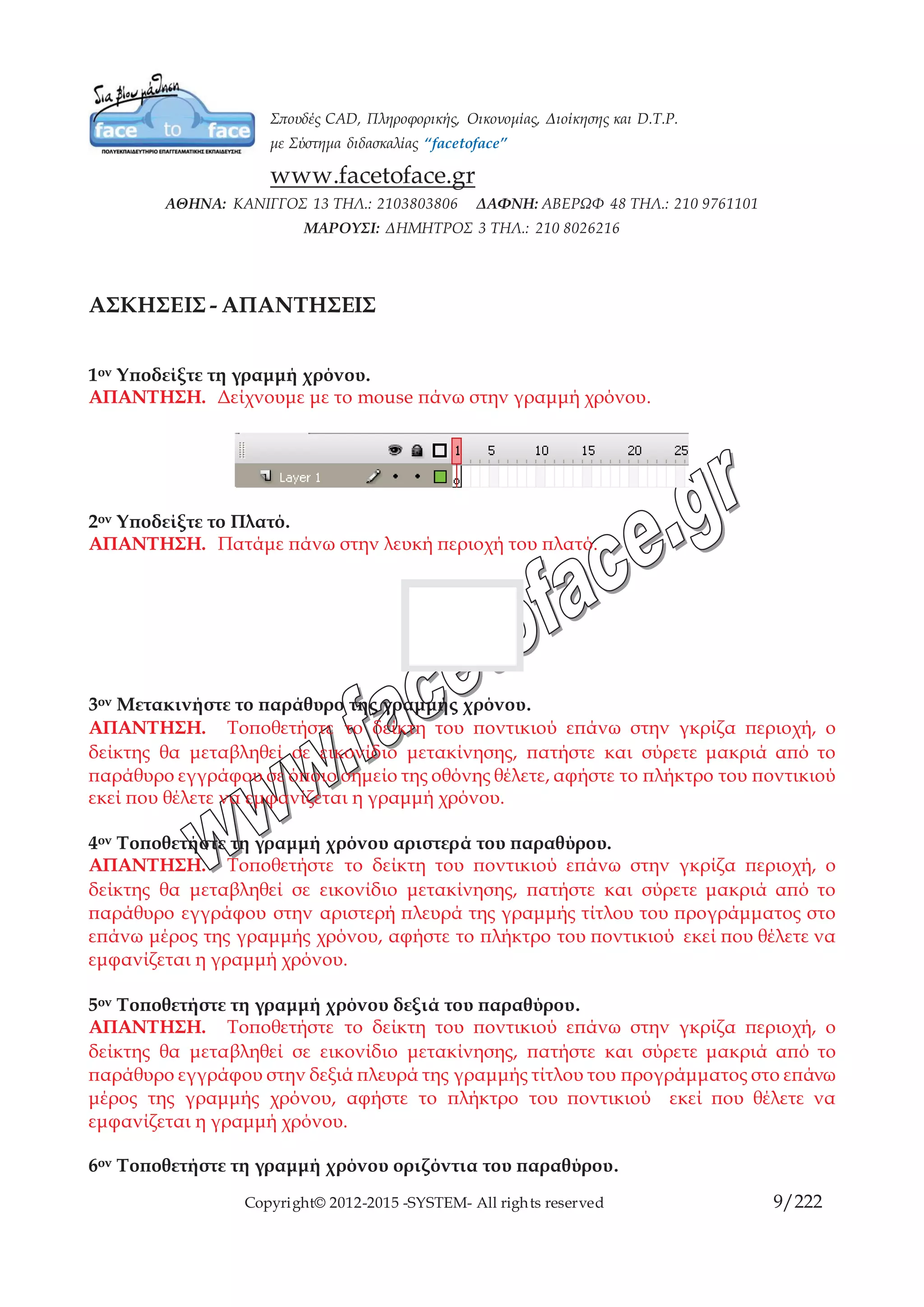 Copyright© 2012-2015 -SYSTEM- All rights reserved 9/10
ΜΑΘΗΜΑ 3ο
ΤΟ ΠΛΑΤΟ
Το πλατό (stage) είναι η τετράγωνη περιοχή του περιβάλλοντος του Flash, στην οποία
σχεδιάζετε και τοποθετείτε τα περιεχόμενα που θα μπουν στην ταινία σας. Τα
περιεχόμενα πρέπει να τοποθετηθούν μέσα σε αυτήν την περιοχή, για να εξαχθούν με
τη τελική ταινία σας. Τα στοιχεία που εμφανίζονται στο σκηνικό, αντιπροσωπεύουν τα
περιεχόμενα του τρέχοντος καρέ. Το πλατό οποίο το flash δίνει προκαθορισμένο
χρώμα εξυπηρετεί επίσης ως φόντο για την ταινία σας και θα είναι ορατό όταν μια
περιοχή της οθόνης σας δεν καλύπτεται από ένα στοιχείο, στην τελική ταινία σας. Το
χρώμα φόντου παραμένει το ίδιο σε όλο το μήκος της ταινίας. Ώστε να καλύπτει
πλήρως το σκηνικό.
Για να ανοίξετε το πλαίσιο διαλόγου Document Properties
 Από το μενού Modify, διαλέξτε Document.
Για να ορίσετε τη μονάδα μέτρησης:
Από το μενού Modify, διαλέξτε Document στο πλαίσιο διαλόγου Document Settings,
πατήστε στο αναδυόμενο μενού Ruler Units. Διαλέξτε τη μονάδα μέτρησης που
προτιμάτε. Το Flash χρησιμοποιεί αυτή τη μονάδα μέτρησης για τους υπολογισμούς σε
όλα τα στοιχεία του πλατό: χάρακες, αποστάσεις κουκκίδων καννάβου, και διαστάσεις
αντικειμένων. Πατήστε στο ΟΚ.
Για να ορίσετε το μέγεθος του πλατό:
Για να ορίσετε δικές σας διαστάσεις για το πλατό, ανοίξτε το πλαίσιο διαλόγου
Document Settings και καταχωρίστε τις σχετικές τιμές πλάτους (Width) και ύψους
(Height).Πατήστε στο ΟΚ για να αποδεχθείτε τις τιμές.
Printer Ορίζουμε το μέγεθος του πλατό στο μέγιστο μέγεθος της εκτύπωσης
Contents (σχεδιάζοντας ένα αντικείμενο το οποίο να περιλαμβάνει μέρος από το πλατό
και εκτός του πλατό) εφαρμόζοντας την εντολή το πλατό θα προσαρμοστεί στις
διαστάσεις του αντικειμένου.
Default εφαρμόζοντας την εντολή το πλατό θα προσαρμοστεί στις διαστάσεις του
πλατό, πριν την εκτέλεση της εντολή Match Default.
 