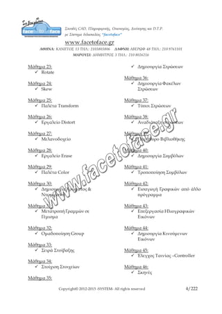 Copyright© 2012-2015 -SYSTEM- All rights reserved 4/10
Μάθημα 24:
 Skew
Μάθημα 25:
 Παλέτα Transform
Μάθημα 26:
 Εργαλείο Distort
Μάθημα 27:
 Μελανοδοχείο
Μάθημα 28:
 Εργαλείο Erase
Μάθημα 29:
 Παλέτα Color
Μάθημα 30:
 Δημιουργία Χρώματος &
Ντεγκραντέ
Μάθημα 31:
 Μετατροπή Γραμμών σε
Γέμισμα
Μάθημα 32:
 Ομαδοποίηση Group
Μάθημα 33:
 Σειρά Στοίβαξης
Μάθημα 34:
 Στοίχιση Στοιχείων
Μάθημα 35:
 Δημιουργία Στρώσεων
Μάθημα 36:
 Δημιουργία Φακέλων
Στρώσεων
Μάθημα 37:
 Τύποι Στρώσεων
Μάθημα 38:
 Αναδιάταξη στρώσεων
Μάθημα 39:
 Παράθυρο Βιβλιοθήκης
Μάθημα 40:
 Δημιουργία Συμβόλων
Μάθημα 41:
 Τροποποίηση Συμβόλων
Μάθημα 42:
 Εισαγωγή Γραφικών από άλλο
πρόγραμμα
Μάθημα 43:
 Επεξεργασία Ηλιογραφικών
Εικόνων
Μάθημα 44:
 Δημιουργία Κινούμενων
Εικόνων
Μάθημα 45:
 Έλεγχος Ταινίας –Controller
Μάθημα 46:
 Σκηνές
 