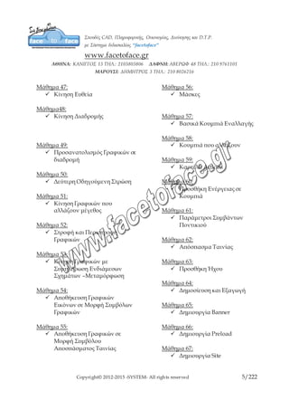 Copyright© 2012-2015 -SYSTEM- All rights reserved 5/10
Μάθημα 47:
 Κίνηση Ευθεία
Μάθημα48:
 Κίνηση Διαδρομής
Μάθημα 49:
 Προσανατολισμός Γραφικών
σε διαδρομή
Μάθημα 50:
 Δεύτερη Οδηγούμενη Στρώση
Μάθημα 51:
 Κίνηση Γραφικών που
αλλάζουν μέγεθος
Μάθημα 52:
 Στροφή και Περιστροφή
Γραφικών
Μάθημα 53:
 Κίνηση Γραφικών με
Συμπλήρωση Ενδιάμεσων
Σχημάτων –Μεταμόρφωση
Μάθημα 54:
 Αποθήκευση Γραφικών
Εικόνων σε Μορφή Συμβόλων
Γραφικών
Μάθημα 55:
 Αποθήκευση Γραφικών σε
Μορφή Συμβόλου
Αποσπάσματος Ταινίας
Μάθημα 56:
 Μάσκες
Μάθημα 57:
 Βασικά Κουμπιά Εναλλαγής
Μάθημα 58:
 Κουμπιά που αλλάζουν
Μάθημα 59:
 Καρτέλα Actions
Μάθημα 60:
 Προσθήκη Ενέργειας σε
Κουμπιά
Μάθημα 61:
 Παράμετροι Συμβάντων
Ποντικιού
Μάθημα 62:
 Απόσπασμα Ταινίας
Μάθημα 63:
 Προσθήκη Ήχου
Μάθημα 64:
 Δημοσίευση και Εξαγωγή
Μάθημα 65:
 Δημιουργία Banner
Μάθημα 66:
 Δημιουργία Preload
Μάθημα 67:
 Δημιουργία Site
 