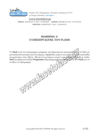 Copyright© 2012-2015 -SYSTEM- All rights reserved 6/10
ΜΑΘΗΜΑ 1ο
Ο ΕΠΕΞΕΡΓΑΣΤΗΣ ΤΟΥ FLASH
To Flash είναι ένα πρόγραμμα γραφικών και δημιουργίας περιεχομένου για το Web, με
μοναδικές δυνατότητες και λειτουργίες. Προβάλλει κείμενο και εικόνες ως μια ακολουθία
στιγμιότυπων στην οθόνη. Μετακινεί κινούμενο κείμενο και εικόνες στην οθόνη. Δείξτε
Start (έναρξη) και επιλέξτε Programms (Προγράμματα) και πατήστε κλικ στο Flash για
να ανοίξετε το πρόγραμμα.
 