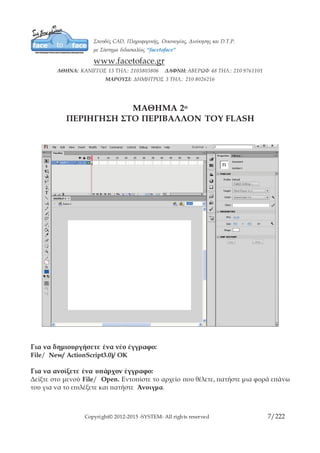 Copyright© 2012-2015 -SYSTEM- All rights reserved 7/10
ΜΑΘΗΜΑ 2ο
ΠΕΡΙΗΓΗΣΗ ΣΤΟ ΠΕΡΙΒΑΛΛΟΝ ΤΟΥ FLASH
Για να δημιουργήσετε ένα νέο έγγραφο:
File/ New/ ActionScript3.0)/ OK
Για να ανοίξετε ένα υπάρχον έγγραφο:
Δείξτε στο μενού File/ Open. Εντοπίστε το αρχείο που θέλετε, πατήστε μια φορά επάνω
του για να το επιλέξετε και πατήστε Άνοιγμα.
Για να κλείσετε ένα έγγραφο:
Πατήστε στην επάνω δεξιά γωνία του εγγράφου στο κουμπί κλεισίματος.
 