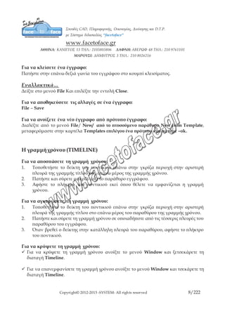 Copyright© 2012-2015 -SYSTEM- All rights reserved 8/10
Εναλλακτικά…
Δείξτε στο μενού File Και επιλέξτε την εντολή Close.
Για να αποθηκεύσετε τις αλλαγές σε ένα έγγραφο:
File – Save
Για να ανοίξετε ένα νέο έγγραφο από πρότυπο έγγραφο:
Διαλέξτε από το μενού File/ New/ από το πτυσσόμενο παράθυρο New from
Template, μεταφερόμαστε στην καρτέλα Templates επιλέγου ένα πρότυπο και
πατάμε –ok.
Η γραμμή χρόνου (TIMELINE)
Για να αποσπάσετε τη γραμμή χρόνου:
1. Τοποθετήστε το δείκτη του ποντικιού επάνω στην γκρίζα περιοχή στην αριστερή
πλευρά της γραμμής τίτλου στο επάνω μέρος της γραμμής χρόνου.
2. Πατήστε και σύρετε μακριά από το παράθυρο εγγράφου.
3. Αφήστε το πλήκτρο του ποντικιού εκεί όπου θέλετε να εμφανίζεται η γραμμή
χρόνου.
Για να αγκυρώσετε τη γραμμή χρόνου:
1. Τοποθετήστε το δείκτη του ποντικιού επάνω στην γκρίζα περιοχή στην αριστερή
πλευρά της γραμμής τίτλου στο επάνω μέρος του παραθύρου της γραμμής
χρόνου.
2. Πατήστε και σύρετε τη γραμμή χρόνου σε οποιαδήποτε από τις τέσσερις πλευρές
του παραθύρου του εγγράφου.
3. Όταν βρεθεί ο δείκτης στην κατάλληλη πλευρά του παραθύρου, αφήστε το
πλήκτρο του ποντικιού.
Για να κρύψετε τη γραμμή χρόνου:
 Για να κρύψετε τη γραμμή χρόνου ανοίξτε το μενού Window και ξετσεκάρετε τη
διαταγή Timeline.
 Για να επανεμφανίσετε τη γραμμή χρόνου ανοίξτε το μενού Window και τσεκάρετε
τη διαταγή Timeline.
 